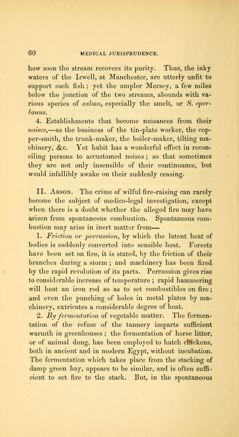 how soon the stream recovers its purity. Thus, the inky waters of the Irwell, at Manchester, are utterly unfit to support such fish ; yet the ampler Mersey, a few miles below the junction of the two streams, abounds with va- rious species of salmo, especially the smelt, or S, eper- lanus. 4. Establishments that become nuisances from their noises,—as the business of the tin-plate worker, the cop- per-smith, the trunk-maker, the boiler-maker, tilting ma- chinery, &c. Yet habit has a wonderful eff'ect in recon- ciling persons to accustomed noises; so that sometimes they are not only insensible of their continuance, but would infallibly awake on their suddenly ceasing. II. Arson. The crime of wilful fire-raising can rarely become the subject of medico-legal investigation, except when there is a doubt whether the alleged fire may have arisen from spontaneous combustion. Spontaneous com- bustion may arise in inert matter from— 1. Friction or -percussion, by which the latent heat of bodies is suddenly converted into sensible heat. Forests have been set on fire, it is stated, by the friction of their branches during a storm ; and machinery has been fired by the rapid revolution of its parts. Percussion gives rise to considerable increase of temperature ; rapid hammering will heat an iron rod so as to set combustibles on fire; and even the punching of holes in metal plates by ma- chinery, extricates a considerable degree of heat. 2. By fermentation of vegetable matter. The fermen- tation of the refuse of the tannery imparts sufficient warmth in greenhouses ; the fermentation of horse litter, or of animal dung, has been employed to hatch chickens, both in ancient and in modern Egypt, without incubation. The fermentation which takes place from the stacking of damp green hay, appears to be similar, and is often suffi- cient to set fire to the stack. But, in the spontaneous