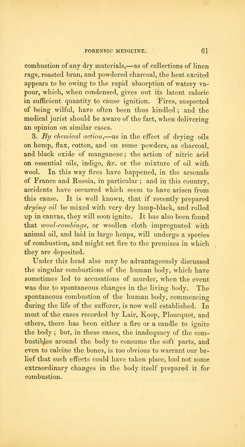 combustion of any dry materials,—as of collections of linen rags, roasted bran, and powdered charcoal, the heat excited appears to be owing to the rapid absorption of watery va- pour, which, when condensed, gives out its latent caloric in sufficient quantity to cause ignition. Fires, suspected of being wilful, have often been thus kindled; and the medical jurist should be aware of the fact, when delivering an opinion on similar cases. 3. By chemical action,—as in the effect of drying oils on hemp, flax, cotton, and on some powders, as charcoal, and black oxide of manganese; the action of nitric acid on essential oils, indigo, &c. or the mixture of oil with wool. In this way fires have happened, in the arsenals of France and Russia, in particular; and in this country, accidents have occurred which seem to have arisen from this cause. It is well known, that if recently prepared drying oil be mixed with very dry lamp-black, and rolled up in canvas, they will soon ignite. It has also been found that wool-combings, or woollen cloth impregnated with animal oil, and laid in large heaps, will undergo a species of combustion, and might set fire to the premises in which they are deposited. Under this head also may be advantageously discussed the singular combustions of the human body, which have sometimes led to accusations of murder, when the event was due to spontaneous changes in the living body. The spontaneous combustion of the human body, commencing during the life of the sufferer, is now well established. In most of the cases recorded by Lair, Koop, Ploucquet, and others, there has been either a fire or a candle to ignite the body ; but, in these cases, the inadequacy of the com- bustibles around the body to consume the soft parts, and even to calcine the bones, is too obvious to warrant our be- lief that such effects could have taken place, had not some extraordinary changes in the body itself prepared it for combustion.