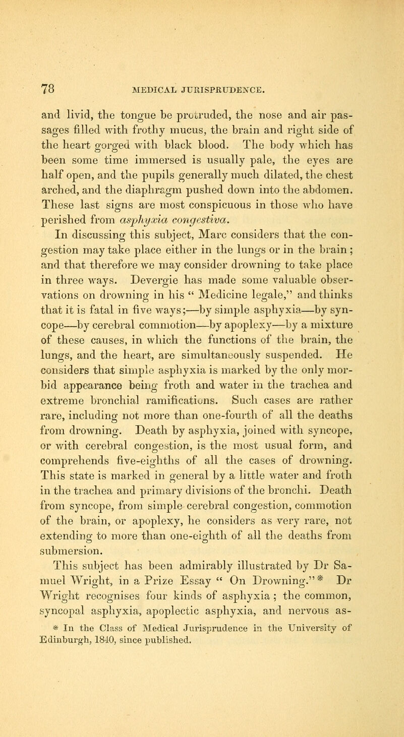 and livid, the tongue be protruded, the nose and air pas- sages filled with frothy mucus, the brain and right side of the heart gorged with black blood. The body which has been some time immersed is usually pale, the eyes are half open, and the pupils generally much dilated, the chest arched, and the diaphragm pushed down into the abdomen. These last signs are most conspicuous in those who have perished from asphyxia congestiva. In discussing this subject, Marc considers that the con- gestion may take place either in the lungs or in the brain ; and that therefore we may consider drowning to take place in three ways. Devergie has made some valuable obser- vations on drowning in his  Medicine legale, and thinks that it is fatal in five ways;—by simple asphyxia—by syn- cope—by cerebral commotion—by apoplexy—by a mixture of these causes, in which the functions of the brain, the lungs, and the heart, are simultaneously suspended. He considers that simple asphyxia is marked by the only mor- bid appearance being froth and water in the trachea and extreme bronchial ramifications. Such cases are rather rare, including not more than one-fourth of all the deaths from drowning. Death by asphyxia, joined with syncope, or with cerebral congestion, is the most usual form, and comprehends five-eighths of all the cases of drowning. This state is marked in general by a little water and froth in the trachea and primary divisions of the bronchi. Death from syncope, from simple cerebral congestion, commotion of the brain, or apoplexy, he considers as very rare, not extending to more than one-eighth of all the deaths from submersion. This subject has been admirably illustrated by Dr Sa- muel Wright, in a Prize Essay *' On Drowning.* Dr Wright recognises four kinds of asphyxia ; the common, syncopal asphyxia, apoplectic asphyxia, and nervous as- * In the Class of Medical Jurisprudence in the University of Edinburgh, 1840, since published.