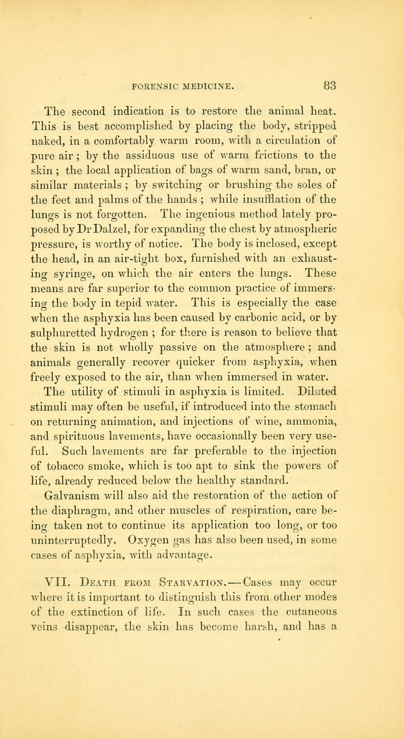 The second indication is to restore the animal heat. This is best accomplished by placing the body, stripped naked, in a comfortably warm room, with a circulation of pure air; by the assiduous use of v/arm frictions to the skin ; the local application of bags of warm sand, bran, or similar materials ; by switching or brushing the soles of the feet and palms of the hands ; while insufflation of the lungs is not forgotten. The ingenious method lately pro- posed by DrDalzel, for expanding the chest by atmospheric pressure, is worthy of notice. The body is inclosed, except the head, in an air-tight box, furnished with an exhaust- ing syringe, on which the air enters the lungs. These means are far superior to the common practice of immers- ing the body in tepid water. This is especially the case when the asphyxia has been caused by carbonic acid, or by sulphuretted hydrogen ; for there is reason to believe that the skin is not wholly passive on the atmosphere ; and animals generally recover quicker from asphyxia, when freely exposed to the air, than when immersed in water. The utility of stimuli in asphyxia is limited. Diluted stimuli may often be useful, if introduced into the stom.ach on returning animation, and injections of wine, ammonia, and spirituous lavements, have occasionally been very use- ful. Such lavements are far preferable to the injection of tobacco smoke, which is too apt to sink the powers of life, already reduced below the healthy standard. Galvanism will also aid the restoration of the action of the diaphragm, and other muscles of respiration, care be- ing taken not to continue its application too long, or too uninterruptedly. Oxygen gas has also been used, in some cases of asphyxia, with advantage. VII. Death from Starvation. — Cases may occur v/here it is important to distinguish this from other modes of the extinction of life. In such cases the cutaneous veins disappear, the skin has become harKsh, and has a