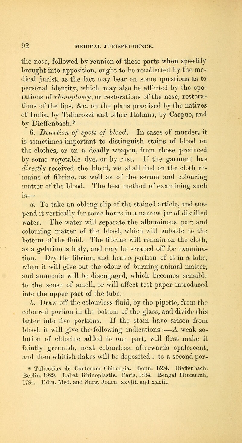 the nose, followed by reunion of these parts when speedily brought into apposition^ ought to be recollected by the me- dical jurist, as the fact may bear on some questions as to personal identity, which may also be affected by the ope- rations of rliinoplasty, or restorationvS of the nose, restora- tions of the lips, &c. on the plans practised by the natives of India, by Taliacozzi and other Italians, by Carpue, and by Dieffenbach.* 6. Detection of spots of blood. In cases of murder, it is sometimes important to distinguish stains of blood on the clothes, or on a deadly weapon, from those produced by some vegetable dye, or by rust. If the garment has directly received the blood, we shall find on the cloth re- mains of fibrine, as well as of the serum and colouring matter of the blood. The best method of examining such is— a. To take an oblong slip of the stained article, and sus- pend it vertically for some hours in a narrow jar of distilled water. The water will separate the albuminous part and colourino' matter of the blood, which will subside to the bottom of the fluid. The fibrine will remain on the cloth, as a gelatinous body, and may be scraped off for examina- tion. Dry the fibrine, and heat a portion of it in a tube, when it will give out the odour of burning animal matter, and ammonia will be disengaged, which becomes sensible to the sense of smell, or will affect test-paper introduced into the upper part of the tube. h. Draw off the colourless fluid, by the pipette, from the coloured portion in the bottom of the glass, and divide this latter into five portions. If the stain have arisen from blood, it will give the following indications :—A weak so- lution of chlorine added to one part, will first make it faintly greenish, next colourless, afterwards opalescent, and then whitish flakes will be deposited ; to a second por- * Talicotius de Curtorum Chirurgia. Bonn. 1594. Dieffenbach. Berlin, 1829. Labat Rhinoplastie, Paris, 1834. Bengal Hircai'rah, 1794. Edin. Med. and Surg. Journ. xxviii. and xxxiii.