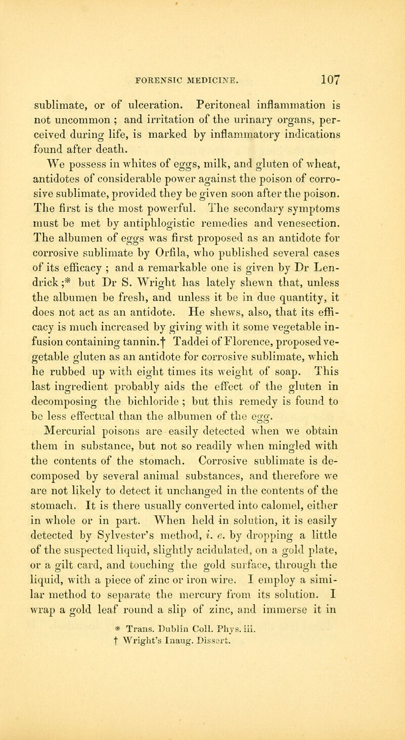 sublimate, or of ulceration. Peritoneal inflammation is not uncommon ; and irritation of the urinary organs, per- ceived during life, is marked by inflammatory indications found after death. We possess in whites of eggs, milk, and gluten of wheat, antidotes of considerable power against the poison of corro- sive sublimate, provided they be given soon after the poison. The first is the most powerful. The secondary symptoms must be met by antiphlogistic remedies and venesection. The albumen of eggs was first proposed as an antidote for corrosive sublimate by Orfila, who published several cases of its efficacy ; and a remarkable one is given by Dr Len- drick;* but Dr S. Wright has lately shewn that, unless the albumen be fresh, and unless it be in due quantity, it does not act as an antidote. He shews, also, that its effi- cacy is much increased by giving with it some vegetable in- fusion containing tannin.j Taddei of Florence, proposed ve- getable gluten as an antidote for corrosive sublimate, which he rubbed up with eight times its weight of soap. This last ingredient probably aids the eff'ect of the gluten in decomposing the bichloride ; but this remedy is found to be less effectual than the albumen of the e^s^. Mercurial poisons are easily detected when we obtain them in substance, but not so readily when mingled with the contents of the stomach. Corrosive sublimate is de- composed by several animal substances, and therefore we are not likely to detect it unchanged in the contents of the stomach. It is there usually converted into calomel, either in whole or in part. When held in solution, it is easily detected by Sylvester's method, i. e. by dropping a little of the suspected liquid, slightly acidulated, on a gold plate, or a gilt card, and touching the gold surface, through the liquid, with a piece of zinc or iron wire. I employ a simi- lar method to separate the mercury from its solution. I wrap a gold leaf round a slip of zinc, and immerse it in * Trans. Dublin Coll. Phys. iii. t Wright's laaug. Dissert.