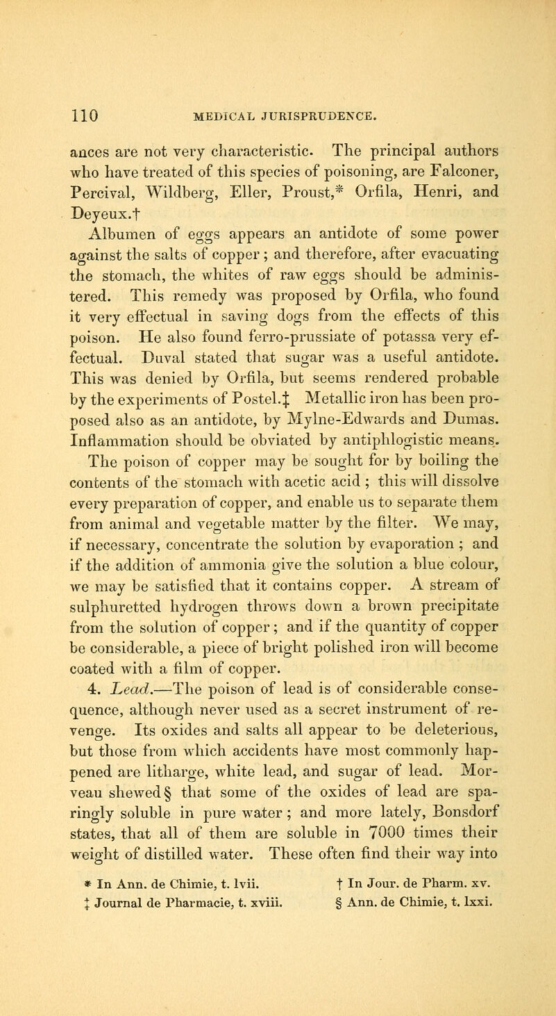 ances are not very characteristic The principal authors who have treated of this species of poisoning, are Falconer, Percival, Wildberg, Eller, Proust,* Orfila, Henri, and Deyeux.t Albumen of eggs appears an antidote of some power against the salts of copper; and therefore, after evacuating the stomach, the whites of raw eggs should be adminis- tered. This remedy was proposed by Orfila, who found it very effectual in saving dogs from the effects of this poison. He also found ferro-prussiate of potassa very ef- fectual. Duval stated that sugar was a useful antidote. This was denied by Orfila, but seems rendered probable by the experiments of Postel.J Metallic iron has been pro- posed also as an antidote, by Mylne-Edwards and Dumas. Inflammation should be obviated by antiphlogistic means. The poison of copper may be sought for by boiling the contents of the stomach with acetic acid ; this will dissolve every preparation of copper, and enable us to separate them from animal and vegetable matter by the filter. We may, if necessary, concentrate the solution by evaporation ; and if the addition of ammonia give the solution a blue colour, we may be satisfied that it contains copper. A stream of sulphuretted hydrogen throws down a brown precipitate from the solution of copper; and if the quantity of copper be considerable, a piece of bright polished iron will become coated with a film of copper. 4. Lead.—The poison of lead is of considerable conse- quence, although never used as a secret instrument of re- venge. Its oxides and salts all appear to be deleterious, but those from which accidents have most commonly hap- pened are litharge, white lead, and sugar of lead. Mor- veau shewed § that some of the oxides of lead are spa- ringly soluble in pure water; and more lately, Bonsdorf states, that all of them are soluble in 7000 times their weight of distilled water. These often find their way into * In Ann. de Chimie, t. Ivii. t In Jour, de Pharm. xv. % Journal de Pharmacie, t. xviii. § Ann. de Chimie, t. Ixxi.