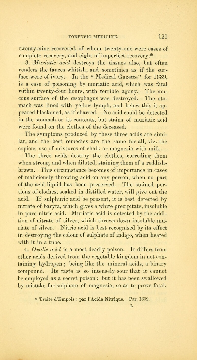 twenty-nine recovered, of whom twenty-one were cases of complete recovery, and eight of imperfect recovery.* 3. Mu'riatic acid destroys the tissues also, but often renders the fauces whitish, and sometimes as if the sur- face were of ivory. In the  Medical Gazette for 1839, is a case of poisoning by muriatic acid, which was fatal within twenty-four hours, with terrible agony. The mu- cous surface of the CEsophagus was destroyed. The sto- mach was lined with yellow lymph, and below this it ap- peared blackened, as if charred. No acid could be detected in the stomach or its contents, but stains of muriatic acid were found on the clothes of the deceasedi The symptoms produced by these three acids are simi- lar, and the best remedies are the same for all, viz. the copious use of mixtures of chalk or magnesia with milk. The three acids destroy the clothes, corroding them when strong, and when diluted, staining them of a reddish- brown. This circumstance becomes of importance in cases of maliciously throwing acid on any person, when no part of the acid liquid has been preserved. The stained por- tions of clothes, soaked in distilled water, will give out the acid. If sulphuric acid be present, it is best detected by nitrate of baryta, which gives a white precipitate, insoluble in pure nitric acid. Muriatic acid is detected by the addi- tion of nitrate of silver, which throws down insoluble mu- riate of silver. Nitric acid is best recognised by its effect in destroying the colour of sulphate of indigo, when heated with it in a tube. 4. Oxalic acid is a most deadly poison. It differs from other acids derived from the vegetable kinodom in not con- taining hydrogen ; being like the mineral acids, a binary compound. Its taste is so intensely sour that it cannot be employed as a secret poison ; but it has been swallowed by mistake for sulphate of magnesia, so as to prove fatal. * Traite d'Empois: par I'Acide Nitrique. Par. 1802. L