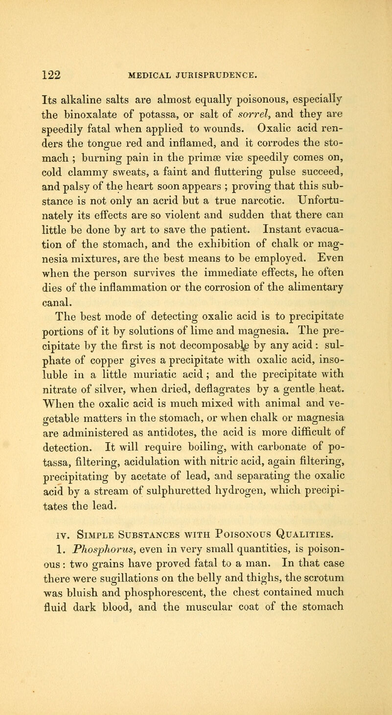 Its alkaline salts are almost equally poisonous, especially the binoxalate of potassa, or salt of sorrel, and they are speedily fatal when applied to wounds. Oxalic acid ren- ders the tongue red and inflamed, and it corrodes the sto- mach ; burning pain in the primee vise speedily comes on, cold clammy sweats, a faint and fluttering pulse succeed, and palsy of the heart soon appears ; proving that this sub- stance is not only an acrid but a true narcotic. Unfortu- nately its effects are so violent and sudden that there can little be done by art to save the patient. Instant evacua- tion of the stomach, and the exhibition of chalk or mag- nesia mixtures, are the best means to be employed. Even when the person survives the immediate efl*ects, he often dies of the inflammation or the corrosion of the alimentary canal. The best mode of detecting oxalic acid is to precipitate portions of it by solutions of lime and magnesia. The pre- cipitate by the first is not decomposab^ by any acid: sul- phate of copper gives a precipitate with oxalic acid, inso- luble in a little muriatic acid; and the precipitate with nitrate of silver, when dried, deflagrates by a gentle heat. When the oxalic acid is much mixed with animal and ve- getable matters in the stomach, or when chalk or magnesia are administered as antidotes, the acid is more difficult of detection. It will require boiling, with carbonate of po- tassa, filtering, acidulation with nitric acid, again filtering, precipitating by acetate of lead, and separating the oxalic acid by a stream of sulphuretted hydrogen, which precipi- tates the lead. IV. Simple Substances with Poisonous Qualities. 1. Phosphorus, even in very small quantities, is poison- ous : two grains have proved fatal to a man. In that case there were sugillations on the belly and thighs, the scrotum was bluish and phosphorescent, the chest contained much fluid dark blood, and the muscular coat of the stomach
