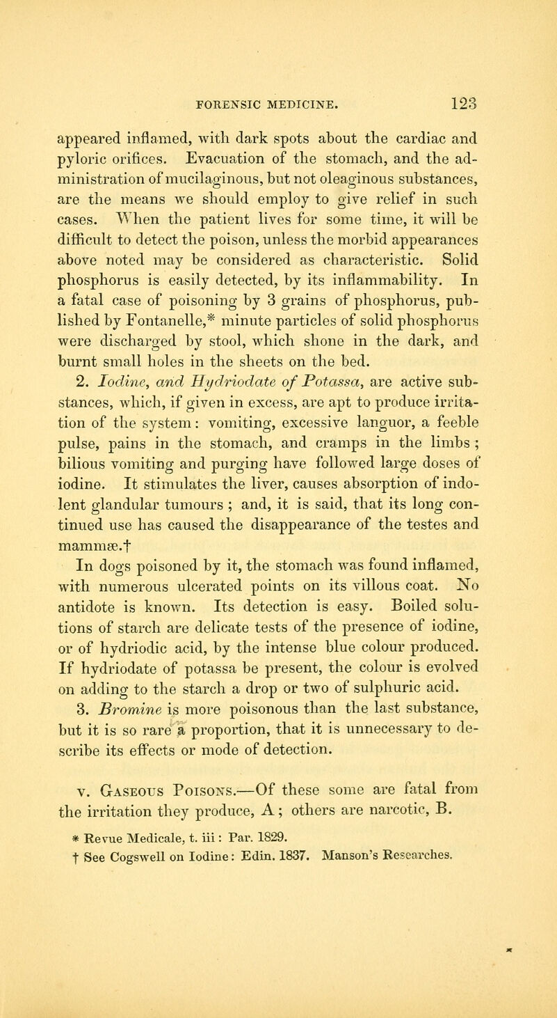 appeared inflamed, with dark spots about the cardiac and pyloric orifices. Evacuation of the stomach, and the ad- ministration of mucilaginous, but not oleaginous substances, are the means we should employ to give relief in such cases. When the patient lives for some time, it will be difficult to detect the poison, unless the morbid appearances above noted may be considered as characteristic. Solid phosphorus is easily detected, by its inflammability. In a fatal case of poisoning by 3 grains of phosphorus, pub- lished by Fontanelle,* minute particles of solid phosphorus were discharged by stool, which shone in the dark, and burnt small holes in the sheets on the bed. 2. Iodine, and Hydriodate of Potassa, are active sub- stances, which, if given in excess, are apt to produce irrita- tion of the system: vomiting, excessive languor, a feeble pulse, pains in the stomach, and cramps in the limbs; bilious vomiting and purging have followed large doses of iodine. It stimulates the liver, causes absorption of indo- lent glandular tumours ; and, it is said, that its long con- tinued use has caused the disappearance of the testes and mammse.f In dogs poisoned by it, the stomach was found inflamed, with numerous ulcerated points on its villous coat. No antidote is known. Its detection is easy. Boiled solu- tions of starch are delicate tests of the presence of iodine, or of hydriodic acid, by the intense blue colour produced. If hydriodate of potassa be present, the colour is evolved on adding to the starch a drop or two of sulphuric acid. 3. Bromine is more poisonous than the last substance, but it is so rare a proportion, that it is unnecessary to de- scribe its effects or mode of detection. V. Gaseous Poisons.—Of these some are fatal from the irritation they produce, A; others are narcotic, B. * Revue Medicale, t. iii : Par. 1829. t See Cogswell on Iodine: Edin. 1837. Hanson's Researches.