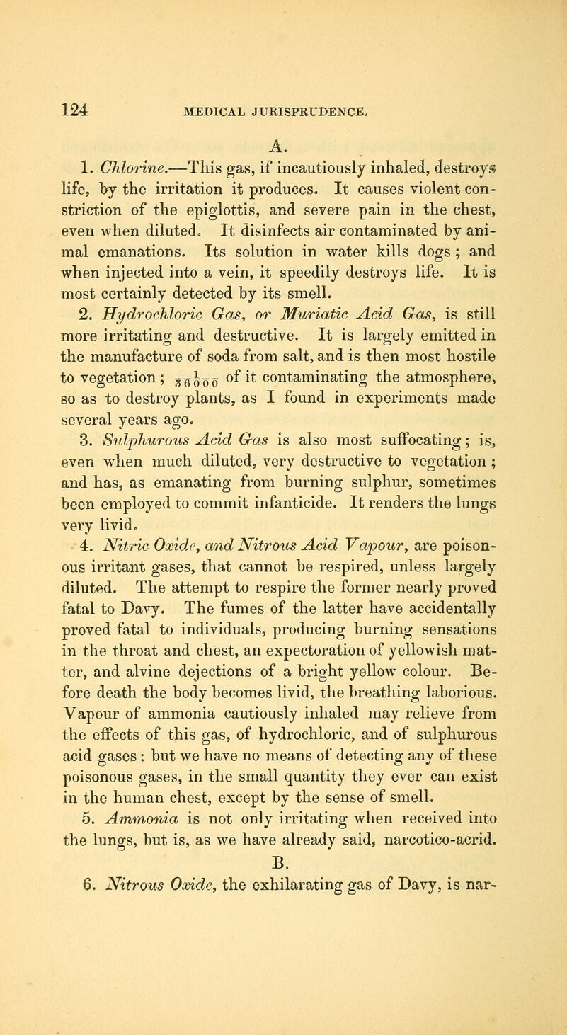 A. 1. Chlorine.—This gas, if incautiously inhaled, destroys life, by the irritation it produces. It causes violent con- striction of the epiglottis, and severe pain in the chest, even when diluted. It disinfects air contaminated by ani- mal emanations. Its solution in water kills dogs ; and when injected into a vein, it speedily destroys life. It is most certainly detected by its smell. 2. Hydrochloric Gas, or Muriatic Acid Gas, is still more irritating and destructive. It is largely emitted in the manufacture of soda from salt, and is then most hostile to vegetation ; j^^oo ^^ ^* contaminating the atmosphere, so as to destroy plants, as I found in experiments made several years ago. 3. Sulphurous Acid Gas is also most suffocating; is, even when much diluted, very destructive to vegetation ; and has, as emanating from burning sulphur, sometimes been employed to commit infanticide. It renders the lungs very livid. 4. Nitric Oxide, and Nitrous Acid Vapour, are poison- ous irritant gases, that cannot be respired, unless largely diluted. The attempt to respire the former nearly proved fatal to Davy. The fumes of the latter have accidentally proved fatal to individuals, producing burning sensations in the throat and chest, an expectoration of yellowish mat- ter, and alvine dejections of a bright yellow colour. Be- fore death the body becomes livid, the breathing laborious. Vapour of ammonia cautiously inhaled may relieve from the effects of this gas, of hydrochloric, and of sulphurous acid gases : but we have no means of detecting any of these poisonous gases, in the small quantity they ever can exist in the human chest, except by the sense of smell. 5. Amtnonia is not only irritating when received into the lungs, but is, as we have already saidj narcotico-acrid. B. 6. Nitrous Oxide, the exhilarating gas of Davy, is nar-