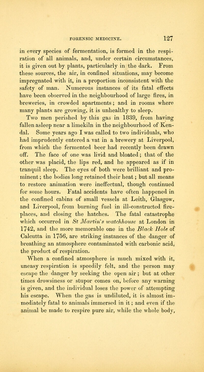 in every species of fermentation, is formed in the respi- ration of all animals, and, under certain circumstances, it is given out by plants, particularly in the dark. From these sources, the air, in confined situations, may become impregnated with it, in a proportion inconsistent with the safety of man. Numerous instances of its fatal effects have been observed in the neighbourhood of large fires, in breweries, in crowded apartments; and in rooms where many plants are growing, it is unhealthy to sleep. Two men perished by this gas in 1839, from having fallen asleep near a limekiln in the neighbourhood of Ken- dal. Some years ago I was called to two individuals, who had imprudently entered a vat in a brewery at Liverpool, from which the fermented beer had recently been drawn off. The face of one was livid and bloated; that of the other was placid, the lips red, and he appeared as if in tranquil sleep. The eyes of both were brilliant and pro- minent ; the bodies long retained their heat; but all means to restore animation were ineffectual, though continued for some hours. Fatal accidents have often happened in the confined cabins of small vessels at Leith, Glasgow, and Liverpool, from burning fuel in ill-constructed fire- places, and closing the hatches. The fatal catastrophe which occurred in St Martin''s watchhouse at London in 1742, and the more memorable one in the Black Hole of Calcutta in 1756, are striking instances of the danger of breathing an atmosphere contaminated with carbonic acid, the product of respiration. When a confined atmosphere is much mixed with it, uneasy respiration is speedily felt, and the person may escape the danger by seeking the open air; but at other times drowsiness or stupor comes on, before any warning is given, and the individual loses the power of attempting his escape. When the gas is undiluted, it is almost im- mediately fatal to animals immersed in it; and even if the animal be made to respire pure air, while the whole body.