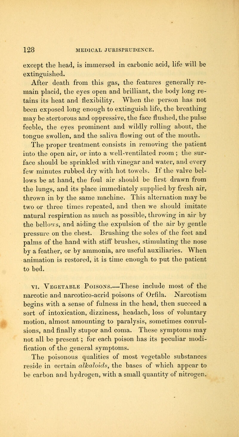 except the head, is immersed in carbonic acid, life will be extinguished. After death from this gas, the features generally re- main placid, the eyes open and brilliant, the body long re- tains its heat and flexibility. When the person has not been exposed long enough to extinguish life, the breathing may be stertorous and oppressive, the face flushed, the pulse feeble, the eyes prominent and wildly rolling about, the tongue swollen, and the saliva flowing out of the mouth. The proper treatment consists in removing the patient into the open air, or into a well-ventilated room ; the sur- face should be sprinkled with vinegar and water, and every few minutes rubbed dry with hot towels. If the valve bel- lows be at hand, the foul air should be first drawn from the lungs, and its place immediately supplied by fresh air, thrown in by the same machine. This alternation may be two or three times repeated, and then we should imitate natural respiration as much as possible, throwing in air by the bellows, and aiding the expulsion of the air by gentle pressure on the chest. Brushing the soles of the feet and palms of the hand with stiff brushes, stimulating the nose by a feather, or by ammonia, are useful auxiliaries. When animation is restored, it is time enough to put the patient to bed. VI. Vegetable Poisons.—These include most of the narcotic and narcotico-acrid poisons of Orfila. Narcotism begins with a sense of fulness in the head, then succeed a sort of intoxication, dizziness, headach, loss of voluntary motion, almost amounting to paralysis, sometimes convul- sions, and finally stupor and coma. These symptoms may not all be present; for each poison has its peculiar modi- fication of the general symptoms. The poisonous qualities of most vegetable substances reside in certain alkaloids, the bases of which appear to be carbon and hydrogen, with a small quantity of nitrogen.