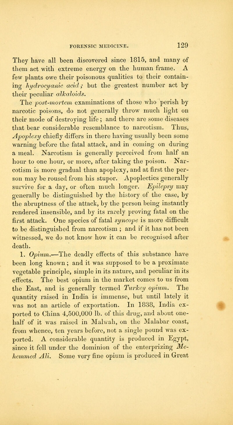 They have all been discovered since 1815, and many of them act with extreme energy on the human frame. A few plants owe their poisonous qualities to their contain- ing hydrocyanic acid; but the greatest number act by their peculiar alkaloids. The post-mortem examinations of those who perish by narcotic poisons, do not generally throw much light on their mode af destroying life ; and there are some diseases that bear considerable resemblance to narcotism. Thus, Apoplexy chiefly differs in there having usually been some warning before the fatal attack, and in coming on during a meal. Narcotism is generally perceived from half an hour to one hour, or more, after taking the poison. Nar- cotism is more gradual than apoplexy, and at first the per- son may be roused from his stupor. Apoplectics generally survive for a day, or often much longer. Epilepsy may generally be distinguished by the history of the case, by the abruptness of the attack, by the person being instantly rendered insensible, and by its rarely proving fatal on the first attack. One species of fatal syncope is more difficult to be distinofuxshed from narcotism ; and if it has not been witnessed, we do not know how it can be recognised after H death. 1. Opium.—The deadly effects of this substance have been long known; and it was supposed to be a proximate vegetable principle, simple in its nature, and peculiar in its effects. The best opium in the market comes to us from the East, and is generally termed Turkey opium. The quantity raised in India is immense, but until lately it was not an article of exportation. In 1838, India ex- 0 ported to China 4,500,000 lb. of this drug, and about one- half of it was raised in Malwah, on the Malabar coast, from whence, ten years before, not a single pound was ex- ported. A considerable quantity is produced in Egypt, since it fell under the dominion of the enterprizing Me- hemmed Ali. Some very fine opium is produced in Great