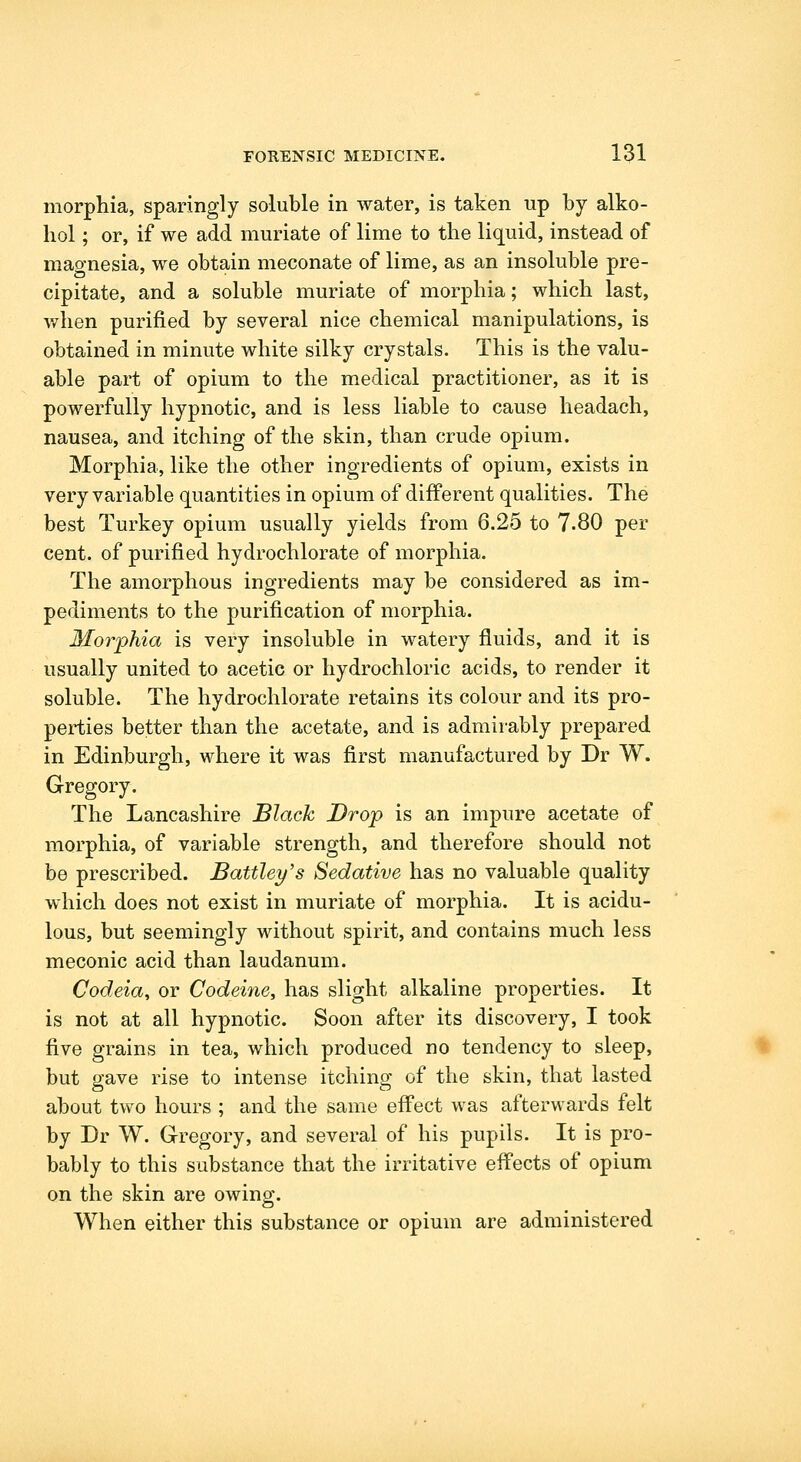 morphia, sparingly soluble in water, is taken up by alko- liol; or, if we add muriate of lime to the liquid, instead of mao-nesia, we obtain meconate of lime, as an insoluble pre- cipitate, and a soluble muriate of morphia; which last, v/hen purified by several nice chemical manipulations, is obtained in minute white silky crystals. This is the valu- able part of opium to the medical practitioner, as it is powerfully hypnotic, and is less liable to cause headach, nausea, and itching of the skin, than crude opium. Morphia, like the other ingredients of opium, exists in very variable quantities in opium of different qualities. The best Turkey opium usually yields from 6.25 to 7-80 per cent, of purified hydrochlorate of morphia. The amorphous ingredients may be considered as im- pediments to the purification of morphia. Morphia is very insoluble in watery fluids, and it is usually united to acetic or hydrochloric acids, to render it soluble. The hydrochlorate retains its colour and its pro- perties better than the acetate, and is admirably prepared in Edinburgh, where it was first manufactured by Dr W. Gregory. The Lancashire Black Drop is an impure acetate of morphia, of variable strength, and therefore should not be prescribed. Battley's Sedative has no valuable quality which does not exist in muriate of morphia. It is acidu- lous, but seemingly without spirit, and contains much less meconic acid than laudanum. Codeia, or Codeine, has slight alkaline properties. It is not at all hypnotic. Soon after its discovery, I took five grains in tea, which produced no tendency to sleep, but gave rise to intense itching of the skin, that lasted about two hours ; and the same eflfect was afterwards felt by Dr W. Gregory, and several of his pupils. It is pro- bably to this substance that the irritative effects of opium on the skin are owino-. o When either this substance or opium are administered