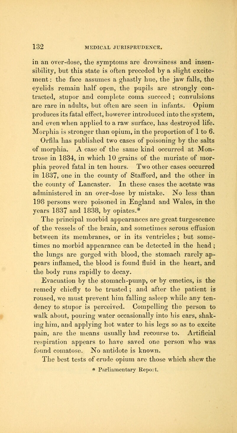 in an over-dose, the symptoms are drowsiness and insen- sibility, but this state is often preceded by a slight excite- ment : the face assmiies a ghastly hue, the jaw falls, the eyelids remain half open, the pupils are strongly con- tracted, stupor and complete coma succeed ; convulsions are rare in adults, but often are seen in infants. Opium produces its fatal effect, however introduced into the system, and even when applied to a raw surface, has destroyed life. Morphia is stronger than opium, in the proportion of 1 to 6. Orfila has published two cases of poisoning by the salts of morphia. A case of the same kind occurred at Mon- trose in 1834, in which 10 grains of the muriate of mor- phia proved fatal in ten hours. Two other cases occurred in 1837, one in the county of Stafford, and the other in the county of Lancaster, In these cases the acetate was administered in an over-dose by mistake. No less than 198 persons were poisoned in England and Wales, in the years 1837 and 1838, by opiates.* The principal morbid appearances are great turgescence of the vessels of the brain, and sometimes serous effusion between its membranes, or in its ventricles ; but some- times no morbid appearance can be detected in the head; the lungs are gorged with blood, the stomach rarely ap- pears inflamed, the blood is found fluid in the heart, and the body runs rapidly to decay. Evacuation by the stomach-pump, or by emetics, is the remedy chiefly to be trusted; and after the patient is roused, we must prevent him falling asleep while any ten- dency to stupor is perceived. Compelling the person to walk about, pouring water occasionally into his ears, shak- ing him, and applying hot water to his legs so as to excite pain, are the means usually had recourse to. Artificial respiration appears to have saved one person who was found comatose. No antidote is known. The best tests of crude opium are those which shew the