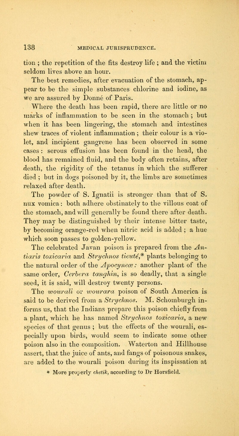 tion ; the repetition of the fits destroy life ; and the victim seldom lives above an hour. The best remedies, after evacuation of the stomach, ap- pear to be the simple substances chlorine and iodine, as we are assured by Donne of Paris. Where the death has been rapid, there are little or no marks of inflammation to be seen in the stomach ; but when it has been lingering, the stomach and intestines shew traces of violent inflammation ; their colour is a vio- let, and incipient gangrene has been observed in some cases : serous effusion has been found in the head, the blood has remained fluid, and the body often retains, after death, the rigidity of the tetanus in which the sufferer died ; but in dogs poisoned by it, the limbs are sometimes relaxed after death. The powder of S. Ignatii is stronger than that of S. nux vomica: both adhere obstinately to the villous coat of the stomach, and will generally be found there after death. They may be distinguished by their intense bitter taste, by becoming orange-red when nitric acid is added : a hue which soon passes to golden-yellow. The celebrated Javan poison is prepared from the An- tiaris toxicaria and Stryclinos tieute,* plants belonging to the natural order of the Apocynece: another plant of the same order, Cerbera tanghin, is so deadly, that a single seed, it is said, will destroy twenty persons. The wourali or wourara poison of South America is said to be derived from a Stryclinos. M. Schomburgh in- forms us, that the Indians prepare this poison chiefly from a plant, which he has named Stryclinos toxicaria, a new species of that genus ; but the eff'ects of the wourali, es- pecially upon birds, would seem to indicate some other poison also in the composition. Waterton and Hillhouse assert, that the juice of ants, and fangs of poisonous snakes, are added to the wourali poison during its inspissation at * More properly chetik, according to Pr Horsfield.