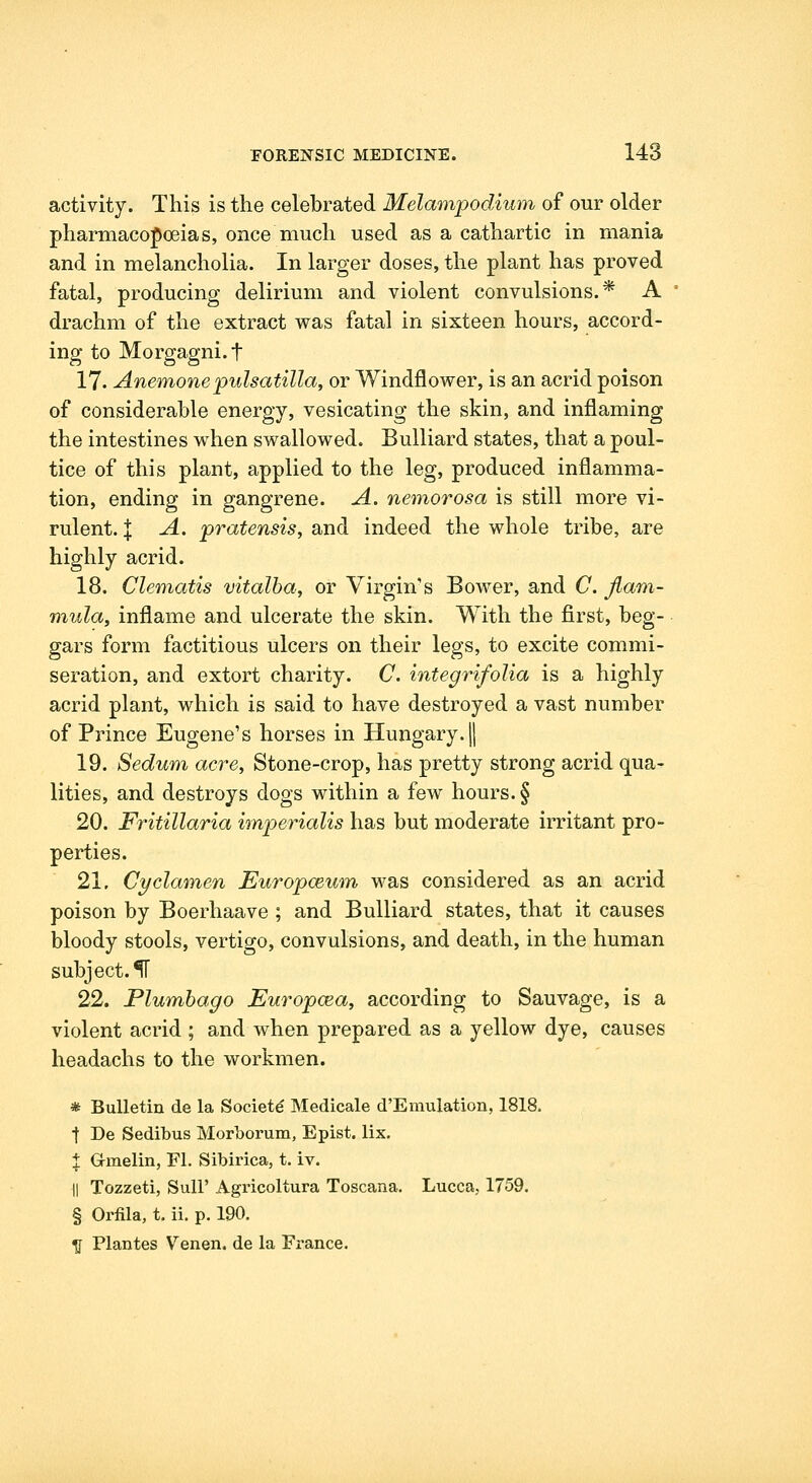 activity. This is the celebrated Melampodium of our older pharmacopoeias, once much used as a cathartic in mania and in melancholia. In larger doses, the plant has proved fatal, producing delirium and violent convulsions.* A drachm of the extract was fatal in sixteen hours, accord- ing to Morgagni.t 17. Anemone Pulsatilla, or Windflower, is an acrid poison of considerable energy, vesicating the skin, and inflaming the intestines when swallowed. Bulliard states, that a poul- tice of this plant, applied to the leg, produced inflamma- tion, ending in gangrene. A. nemorosa is still more vi- rulent. X A. pratensisy and indeed the whole tribe, are highly acrid. 18. Clematis vitalba, or Virgin's Bower, and C. Jlam- mula, inflame and ulcerate the skin. With the first, beg- gars form factitious ulcers on their legs, to excite commi- seration, and extort charity. C. integrifolia is a highly acrid plant, which is said to have destroyed a vast number of Prince Eugene's horses in Hungary, jj 19. Sedum acre, Stone-crop, has pretty strong acrid qua- lities, and destroys dogs within a few hours. § 20. Fritillaria imperialis has but moderate irritant pro- perties. 21. Cyclamen Europceum was considered as an acrid poison by Boerhaave ; and Bulliard states, that it causes bloody stools, vertigo, convulsions, and death, in the human subject.^ 22. Plumbago Europcea, according to Sauvage, is a violent acrid ; and when prepared as a yellow dye, causes headachs to the workmen. * Bulletin de la Society Medicale d'Emulation, 1818. t De Sedibus Morborum, Epist. lix. X Gmelin, Fl. Sibirica, t. iv. II Tozzeti, Suir Agricoltura Toscana. Lucca, 1759. § Orfila, t. ii. p. 190. ^ Plantes Venen. de la France.