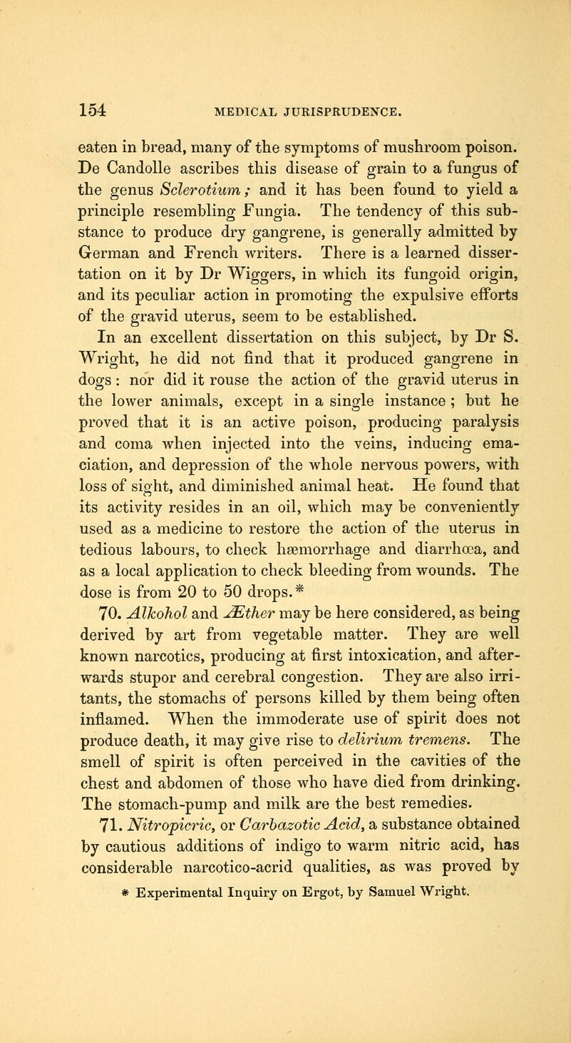 eaten in bread, many of the symptoms of mushroom poison. De Candolle ascribes this disease of grain to a fungus of the genus Sclerotium; and it has been found to yield a principle resembling Fungia. The tendency of this sub- stance to produce dry gangrene, is generally admitted by German and French writers. There is a learned disser- tation on it by Dr Wiggers, in which its fungoid origin, and its peculiar action in promoting the expulsive efforts of the gravid uterus, seem to be established. In an excellent dissertation on this subject, by Dr S. Wright, he did not find that it produced gangrene in dogs : nor did it rouse the action of the gravid uterus in the lower animals, except in a single instance; but he proved that it is an active poison, producing paralysis and coma when injected into the veins, inducing ema- ciation, and depression of the whole nervous powers, with loss of sight, and diminished animal heat. He found that its activity resides in an oil, which may be conveniently used as a medicine to restore the action of the uterus in tedious labours, to check haemorrhage and diarrhoea, and as a local application to check bleeding from wounds. The dose is from 20 to 50 drops.* 70. Alkohol and ^ther may be here considered, as being derived by art from vegetable matter. They are well known narcotics, producing at first intoxication, and after- wards stupor and cerebral congestion. They are also irri- tants, the stomachs of persons killed by them being often inflamed. When the immoderate use of spirit does not produce death, it may give rise to delirium tremens. The smell of spirit is often perceived in the cavities of the chest and abdomen of those who have died from drinking. The stomach-pump and milk are the best remedies. 71. Nitropicricy or Carbazotic Acid, a substance obtained by cautious additions of indigo to warm nitric acid, has considerable narcotico-acrid qualities, as was proved by * Experimental Inquiry on Ergot, by Samuel Wright.