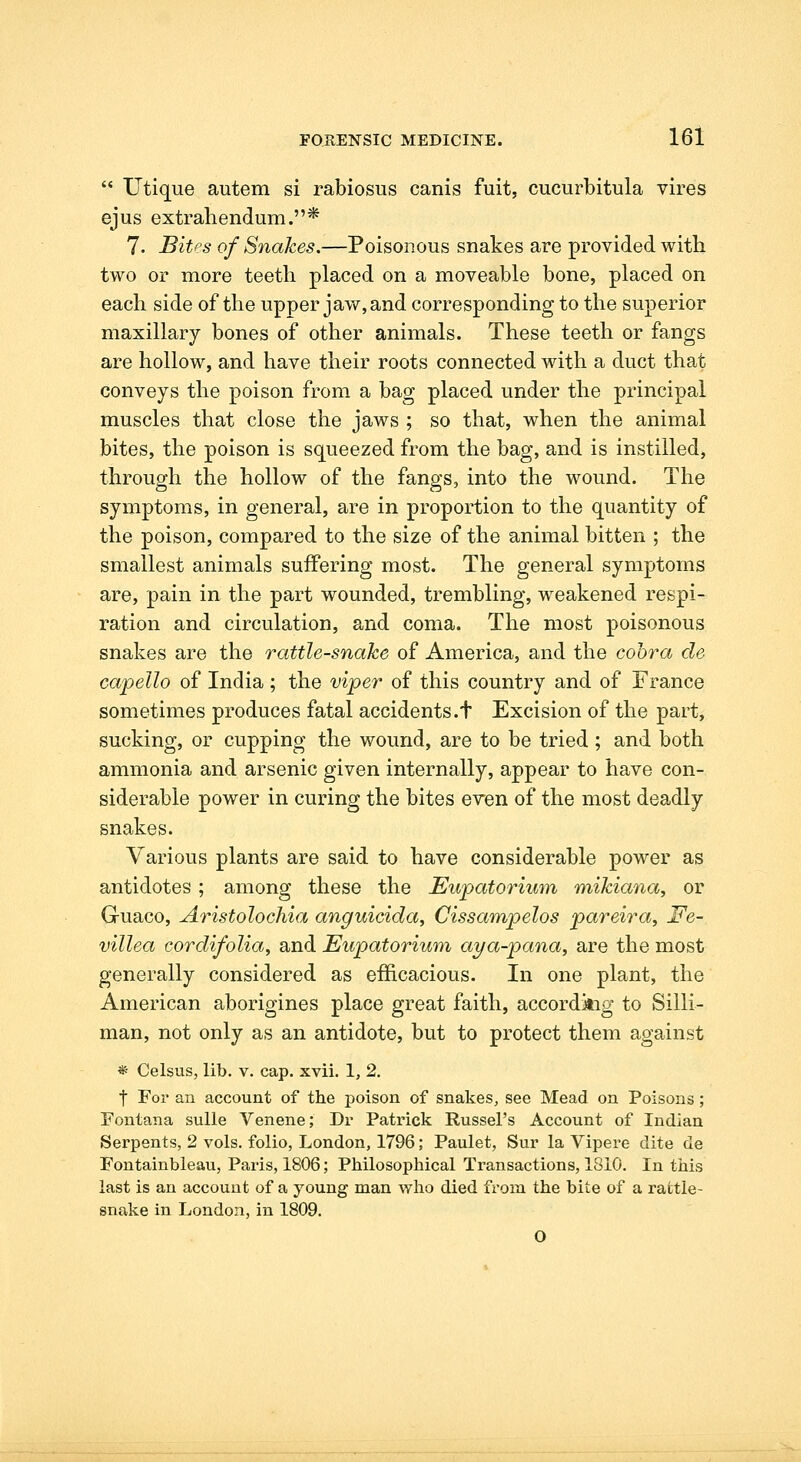 '* Utique autem si rabiosus canis fuit, cucurbitula vires ejus extrahendum.* 7. Bitps of Snakes.—Poisonous snakes are provided with two or more teeth placed on a moveable bone, placed on each side of the upper jaw, and corresponding to the superior maxillary bones of other animals. These teeth or fangs are hollow, and have their roots connected with a duct that conveys the poison from a bag placed under the principal muscles that close the jaws ; so that, when the animal bites, the poison is squeezed from the bag, and is instilled, through the hollow of the fangs, into the wound. The symptoms, in general, are in proportion to the quantity of the poison, compared to the size of the animal bitten ; the smallest animals suifering most. The general symptoms are, pain in the part wounded, trembling, w^eakened respi- ration and circulation, and coma. The most poisonous snakes are the rattle-snake of America, and the cobra de capello of India; the viper of this country and of France sometimes produces fatal accidents.t Excision of the part, sucking, or cupping the wound, are to be tried ; and both ammonia and arsenic given internally, appear to have con- siderable power in curing the bites even of the most deadly snakes. Various plants are said to have considerable power as antidotes ; among these the Eupatorium mikiana, or Guaco, Aristolochia anguicida, Cissampelos pareira, Fe~ villea cordifolia, and Eupatorium aya-pana, are the most generally considered as efficacious. In one plant, the American aborigines place great faith, accordkig to Silli- man, not only as an antidote, but to protect them against * Celsus, lib. v. cap. xvii. 1, 2. t For an account of the poison of snakes, see Mead on Poisons ; Fontana sulle Venene; Dr Patrick Russel's Account of Indian Serpents, 2 vols, folio, London, 1796; Paulet, Sur la Vipere dite de Fontainbleau, Paris, 1806; Philosophical Transactions, 1810. In this last is an account of a young man who died from the bite of a rattle- snake in London, in 1809. O