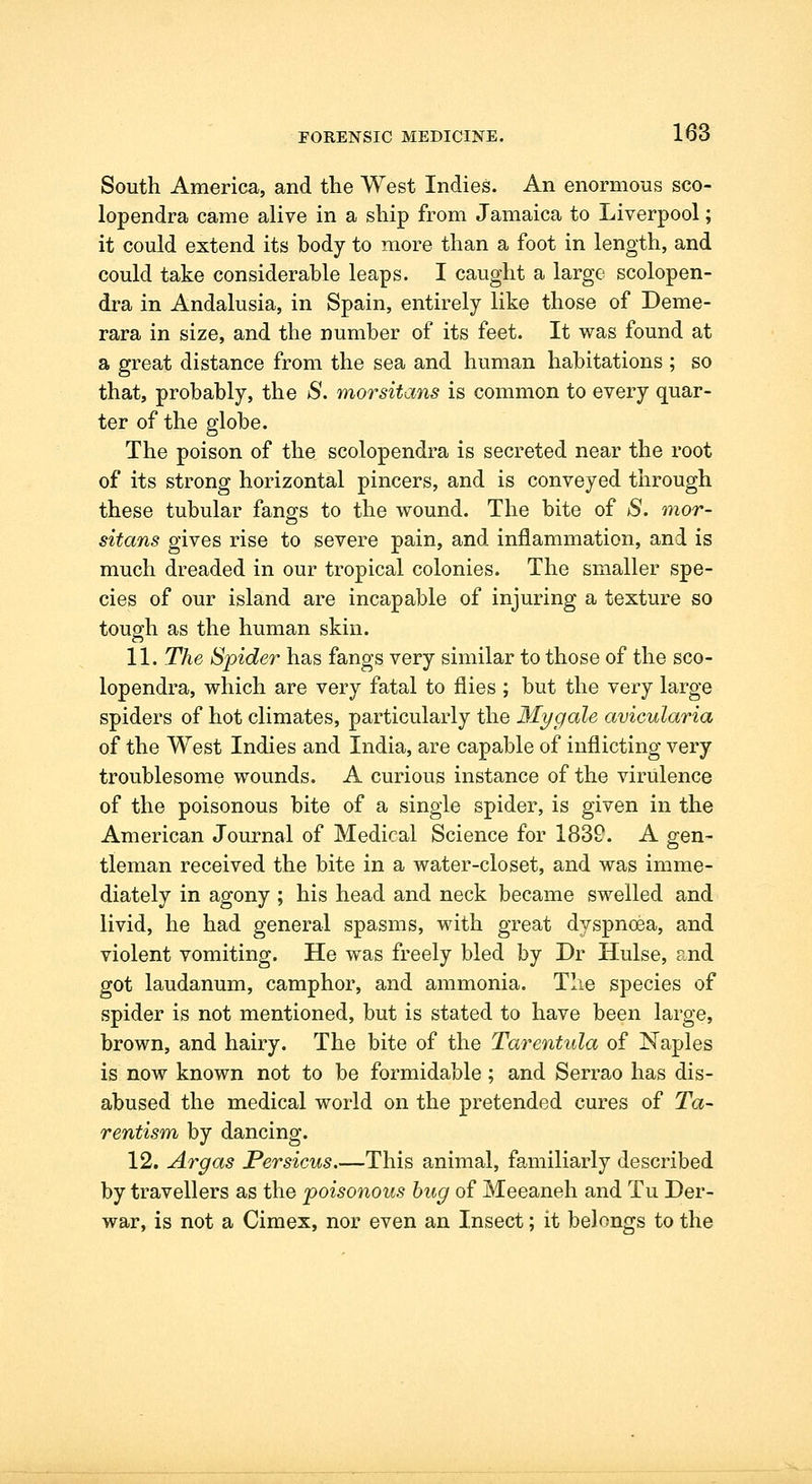 South America, and the West Indies. An enormous sco- lopendra came alive in a ship from Jamaica to Liverpool; it could extend its body to more than a foot in length, and could take considerable leaps. I caught a largo scolopen- dra in Andalusia, in Spain, entirely like those of Deme- rara in size, and the number of its feet. It was found at a great distance from the sea and human habitations ; so that, probably, the S. morsitans is common to every quar- ter of the globe. The poison of the scolopendra is secreted near the root of its strong horizontal pincers, and is conveyed through these tubular fangs to the w^ound. The bite of S. mor- sitans gives rise to severe pain, and inflammation, and is much dreaded in our tropical colonies. The smaller spe- cies of our island are incapable of injuring a texture so touo-h as the human skin. 11. The Spider has fangs very similar to those of the sco- lopendra, which are very fatal to flies ; but the very large spiders of hot climates, particularly the My gale avicularia of the West Indies and India, are capable of inflicting very troublesome wounds. A curious instance of the virulence of the poisonous bite of a single spider, is given in the American Journal of Medical Science for 1839. A gen- tleman received the bite in a water-closet, and was imme- diately in agony ; his head and neck became swelled and livid, he had general spasms, with great dyspnoea, and violent vomiting. He was freely bled by Dr Hulse, and got laudanum, camphor, and ammonia. The species of spider is not mentioned, but is stated to have been large, brown, and hairy. The bite of the Tarentula of Naples is now known not to be formidable; and Serrao has dis- abused the medical world on the pretended cures of Ta~ rentism by dancing. 12. Argas JPersicus.—This animal, familiarly described by travellers as the poisonous bug of Meeaneh and Tu Der- war, is not a Cimex, nor even an Insect; it belongs to the