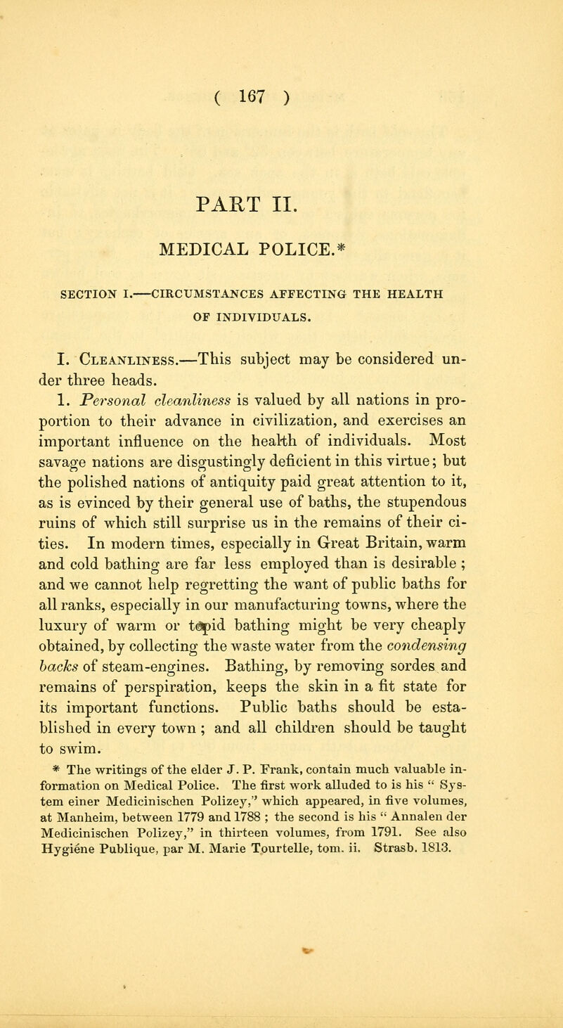 PAET II. MEDICAL POLICE.* SECTION I. CIRCUMSTANCES AFFECTING THE HEALTH OF INDIVIDUALS. I. Cleanliness.—This subject may be considered un- der three heads. 1. Personal cleanliness is valued by all nations in pro- portion to their advance in civilization, and exercises an important influence on the health of individuals. Most savage nations are disgustingly deficient in this virtue; but the polished nations of antiquity paid great attention to it, as is evinced by their general use of baths, the stupendous ruins of which still surprise us in the remains of their ci- ties. In modern times, especially in Great Britain, warm and cold bathing are far less employed than is desirable ; and we cannot help regretting the want of public baths for all ranks, especially in our manufacturing towns, where the luxury of warm or t^id bathing might be very cheaply obtained, by collecting the waste water from the condensing hacks of steam-engines. Bathing, by removing sordes and remains of perspiration, keeps the skin in a fit state for its important functions. Public baths should be esta- blished in every town ; and all children should be taught to swim. * The writings of the elder J. P. Frank, contain much valuable in- formation on Medical Police. The first work alluded to is his  Sys- tem einer Medicinischen Polizey, which appeared, in five volumes, at Manheim, between 1779 and 1788 ; the second is his  Annalen der Medicinischen Polizey, in thirteen volumes, from 1791. See also Hygiene Publique, par M. Marie Tourtelle, tom. ii. Strasb. 1813.