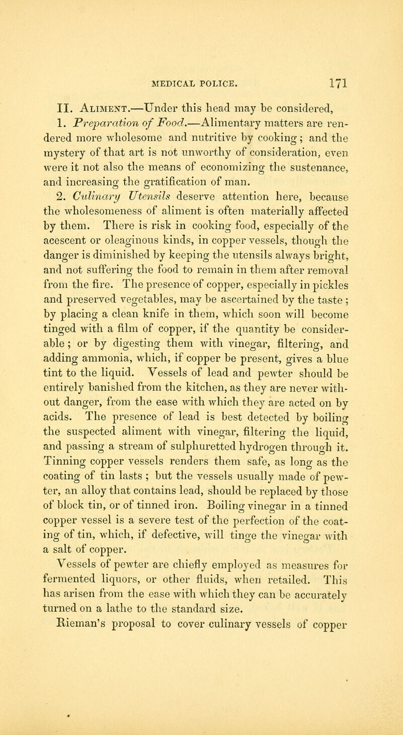 II. Aliment.—Under this head may be considered, 1. Preparation of Food.—Alimentary matters are ren- dered more wholesome and nutritive by cooking; and the mystery of that art is not unworthy of consideration, even were it not also the means of economizing the sustenance, and increasing the gratification of man. 2. Culinary Utensils deserve attention here, because the wholesomeness of aliment is often materially affected by them. There is risk in cooking food, especially of the acescent or oleaginous kinds, in copper vessels, though the danger is diminished by keeping the utensils always bright, and not suffering the food to remain in them after removal from the fire. The presence of copper, especially in pickles and preserved vegetables, may be ascertained by the taste ; by placing a clean knife in them, which soon will become tinged with a film of copper, if the quantity be consider- able ; or by digesting them with vinegar, filtering, and adding ammonia, which, if copper be present, gives a blue tint to the liquid. Vessels of lead and pewter should be entirely banished from the kitchen, as they are never with- out danger, from the ease with which they are acted on by acids. The presence of lead is best detected by boilincr the suspected aliment with vinegar, filtering the liquid, and passing a stream of sulphuretted hydrogen through it. Tinning copper vessels renders them safe, as long as the coating of tin lasts ; but the vessels usually made of pew- ter, an alloy that contains lead, should be replaced by those of block tin, or of tinned iron. Boiling vinegar in a tinned copper vessel is a severe test of the perfection of the coat- ing of tin, which, if defective, vrill tinge the vinegar with a salt of copper. Vessels of pewter are chiefly employed as measures for fermented liquors, or other fluids, when retailed. This has arisen from the ease with which they can be accurately turned on a lathe to the standard size. Rieman's proposal to cover culinary vessels of copper