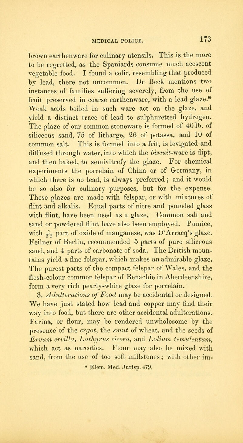 brown earthenware for culinary utensils. This is the more to be regretted, as the Spaniards consume much acescent vegetable food. I found a colic, resembling that produced by lead, there not uncommon. Dr Beck mentions two instances of families suffering severely, from the use of fruit preserved in coarse earthenware, with a lead glaze.* Weak acids boiled in such ware act on the glaze, and yield a distinct trace of lead to sulphuretted hydrogen. The glaze of our common stoneware is formed of 40 lb. of siliceous sand, 75 of litharge, 26 of potassa, and 10 of common salt. This is formed into a frit, is levigated and diffused through water, into which the biscuit-ware is dipt, and then baked, to semivitrefy the glaze. For chemical experiments the porcelain of China or of Germany, in which there is no lead, is always preferred; and it would be so also for culinary purposes, but for the expense. These glazes are made with felspar, or with mixtures of flint and alkalis. Equal parts of nitre and pounded glass with flint, have been used as a glaze. Common salt and sand or powdered flint have also been employed. Pumice, with -g--^ part of oxide of manganese, was D'Arracq's glaze. Feilner of Berlin, recommended 5 parts of pure siliceous sand, and 4 parts of carbonate of soda. The British moun- tains yield a fine felspar, which makes an admirable glaze. The purest parts of the compact felspar of Wales, and the flesh-colour common felspar of Benachie in Aberdeenshire, form a very rich pearly-white glaze for porcelain. 3. Adulterations of Food may be accidental or designed. We have just stated how lead and copper may find their way into food, but there are other accidental adulterations. Farina, or flour, may be rendered unwholesome by the presence of the ergot, the smut of wheat, and the seeds of Ervum ervillay Lathyrus cicera, and Lolium teniulentum, which act as narcotics. Flour may also be mixed with sand, from the use of too soft millstones; with other im- » Elera. Med. Jurisp. 479.