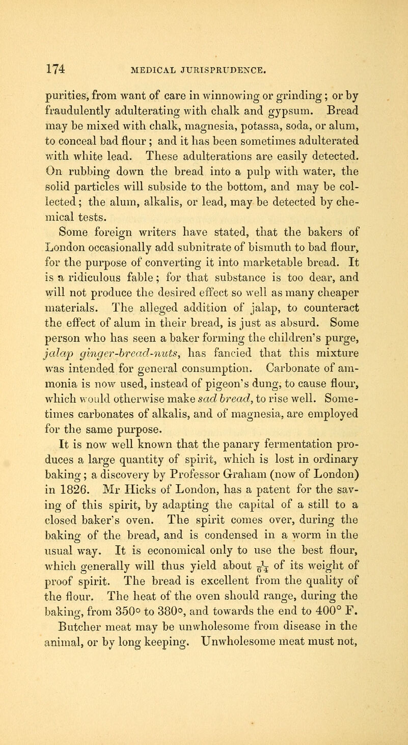 purities, from want of care in winnowing or grinding; or by fraudulently adulterating with chalk and gypsum. Bread may be mixed with chalk, magnesia, potassa, soda, or alum, to conceal bad flour; and it has been sometimes adulterated with white lead. These adulterations are easily detected. On rubbing down the bread into a pulp with water, the solid particles will subside to the bottom, and may be col- lected ; the alum, alkalis, or lead, may be detected by che- mical tests. Some foreign writers have stated, that the bakers of London occasionally add subnitrate of bismuth to bad flour, for the purpose of converting it into marketable bread. It is a ridiculous fable; for that substance is too dear, and will not produce the desired effect so well as many cheaper materials. The alleged addition of jalap, to counteract the eft^ect of alum in their bread, is just as absurd. Some person who has seen a baker forming the children's purge, jalap ginger-bread-nuts ^ has fancied that this mixture was intended for general consumption. Carbonate of am- monia is now used, instead of pigeon's dung, to cause flour, which would otherwise make sad bread, to rise well. Some- times carbonates of alkalis, and of magnesia, are employed for the same purpose. It is now well known that the panary fermentation pro- duces a large quantity of spirit, which is lost in ordinary baking; a discovery by Professor Graham (now of London) in 1826. Mr Hicks of London, has a patent for the sav- ing of this spirit, by adapting the capital of a still to a closed baker's oven. The spirit comes over, during the bakina: of the bread, and is condensed in a worm in the usual way. It is economical only to use the best flour, which generally will thus yield about ^\ of its weight of proof spirit. The bread is excellent from the quality of the flour. The heat of the oven should range, during the bakino' from 350° to 380°, and towards the end to 400° F. Butcher meat may be unwholesome from, disease in the animal, or by long keeping. Unwholesome meat must not.