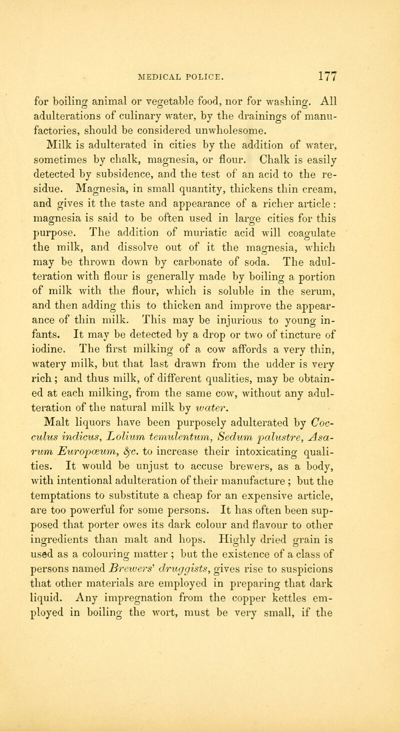 for boilino; animal or veg-etable food, nor for washino-. All adulterations of culinary water, by the drainings of manu- factories, should be considered unwholesome. Milk is adulterated in cities by the addition of water, sometimes by chalk, magnesia, or flour. Chalk is easily detected by subsidence, and the test of an acid to the re- sidue. Magnesia, in small quantity, thickens thin cream, and gives it the taste and appearance of a richer article: magnesia is said to be often used in large cities for this purpose. The addition of muriatic acid will coagulate the milk, and dissolve out of it the magnesia, which may be thrown down by carbonate of soda. The adul- teration with flour is generally made by boiling a portion of milk with the flour, which is soluble in the serum, and then adding this to thicken and improve the appear- ance of thin milk. This may be injurious to young in- fants. It may be detected by a drop or two of tincture of iodine. The first milking of a cow affords a very thin, watery milk, but that last drawn from the udder is very rich; and thus milk, of different qualities, may be obtain- ed at each milking, from the same cow, without any adul- teration of the natural milk by ivater. Malt liquors have been purposely adulterated by Coc- culus indicus, Lolium temulentum, Sedum palustre, Asa- rum, Europceum, &jc. to increase their intoxicating quali- ties. It would be unjust to accuse brewers, as a body, with intentional adulteration of their manufacture ; but the temptations to substitute a cheap for an expensive article, are too powerful for some persons. It has often been sup- posed that porter owes its dark colour and flavour to other ingredients than malt and hops. Highly dried grain is used as a colouring matter ; but the existence of a class of persons named Brewers' druggists, gives rise to suspicions that other materials are employed in preparing that dark liquid. Any impregnation from the copper kettles em- ployed in boiling the wort, must be very small, if the