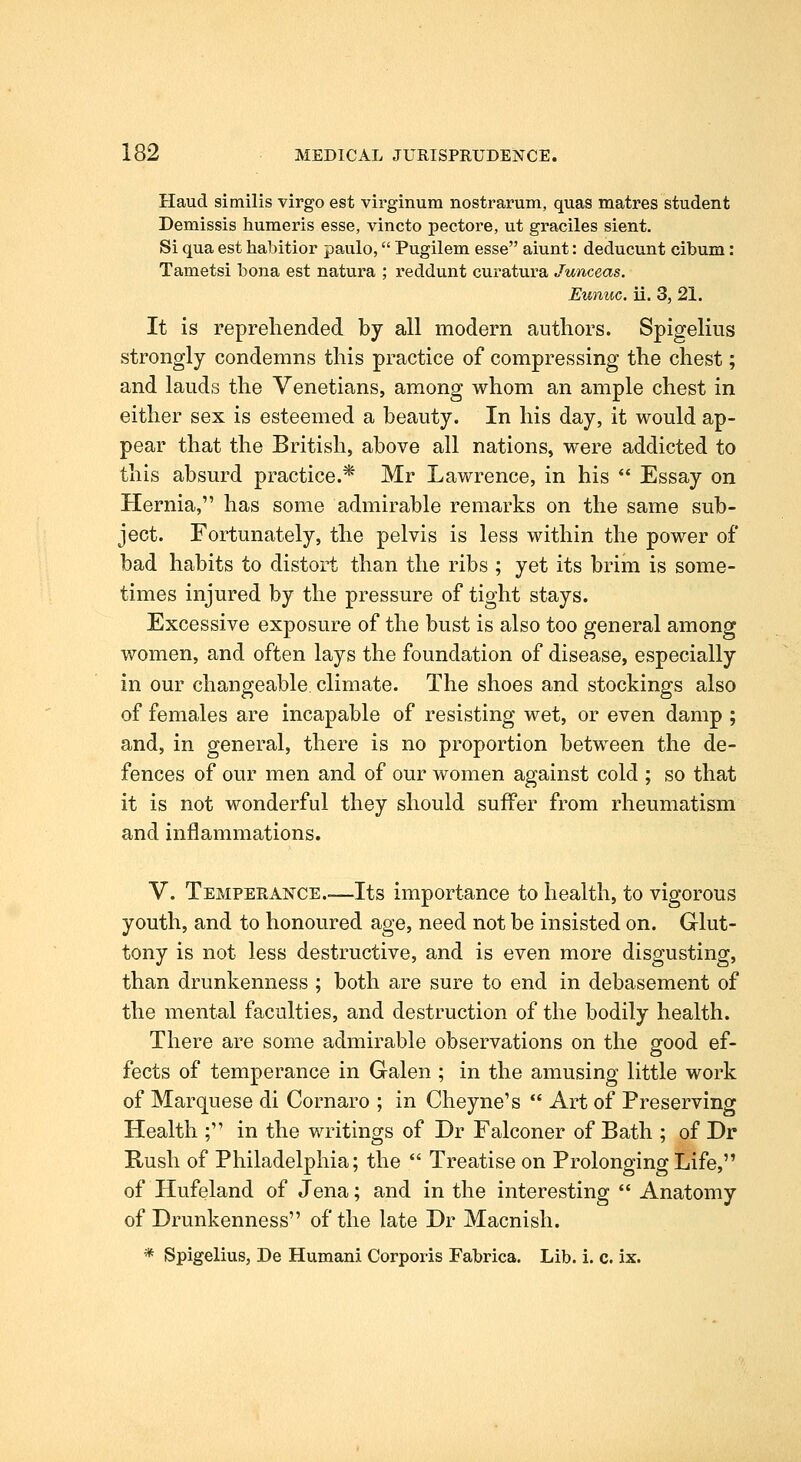 Haud similis virgo est virginum nostrarum, quas matres student Demissis huraeris esse, vincto pectore, ut graciles sient. Si qua est habitior paulo, Pugilem esse aiunt: deducunt cibum: Tametsi bona est natura ; reddunt curatura Junceas. Eunuc. ii. 3, 21. It is reprehended by all modern authors. Spigelius strongly condemns this practice of compressing the chest; and lauds the Venetians, among whom an ample chest in either sex is esteemed a beauty. In his day, it would ap- pear that the British, above all nations, were addicted to this absurd practice.* Mr Lawrence, in his  Essay on Hernia, has some admirable remarks on the same sub- ject. Fortunately, the pelvis is less within the power of bad habits to distort than the ribs ; yet its brim is some- times injured by the pressure of tight stays. Excessive exposure of the bust is also too general among women, and often lays the foundation of disease, especially in our changeable climate. The shoes and stockings also of females are incapable of resisting wet, or even damp ; and, in general, there is no proportion between the de- fences of our men and of our women against cold ; so that it is not wonderful they should suffer from rheumatism and inflammations. V. Temperance Its importance to health, to vigorous youth, and to honoured age, need not be insisted on. Glut- tony is not less destructive, and is even more disgusting, than drunkenness ; both are sure to end in debasement of the mental faculties, and destruction of the bodily health. There are some admirable observations on the good ef- fects of temperance in Galen ; in the amusing little work of Marquese di Cornaro ; in Cheyne's  Art of Preserving Health ; in the writings of Dr Falconer of Bath ; of Dr Rush of Philadelphia; the  Treatise on Prolonging Life, of Hufeland of Jena; and in the interesting  Anatomy of Drunkenness of the late Dr Macnish. * Spigelius, De Human! Corporis Fabrica. Lib. i. c. ix.