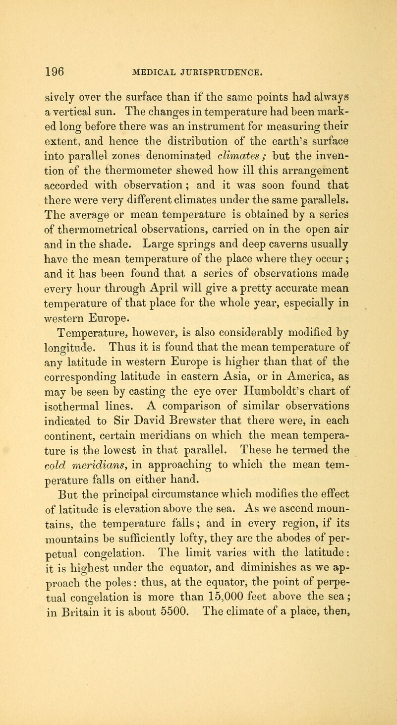 sively over the surface than if the same points had always a vertical sun. The changes in temperature had been mark- ed long before there was an instrument for measuring their extent, and hence the distribution of the earth's surface into parallel zones denominated climates ; but the inven- tion of the thermometer shewed how ill this arrangement accorded with observation; and it was soon found that there were very different climates under the same parallels. The average or mean temperature is obtained by a series of thermometrical observations, carried on in the open air and in the shade. Large springs and deep caverns usually have the mean temperature of the place where they occur; and it has been found that a series of observations made every hour through April will give a pretty accurate mean temperature of that place for the whole year, especially in western Europe. Temperature, however, is also considerably modified by longitude. Thus it is found that the mean temperature of any latitude in western Europe is higher than that of the corresponding latitude in eastern Asia, or in America, as may be seen by casting the eye over Humboldt's chart of isothermal lines. A comparison of similar observations indicated to Sir David Brewster that there were, in each continent, certain meridians on which the mean tempera- ture is the lowest in that parallel. These he termed the cold meridianSy in approaching to which the mean tem- perature falls on either hand. But the principal circumstance which modifies the eff'ect of latitude is elevation above the sea. As we ascend moun- tains, the temperature falls; and in every region, if its mountains be sufiiciently lofty, they are the abodes of per- petual congelation. The limit varies with the latitude: it is highest under the equator, and diminishes as we ap- proach the poles: thus, at the equator, the point of perpe- tual congelation is more than 15,000 feet above the sea; in Britain it is about 5500. The climate of a place, then,