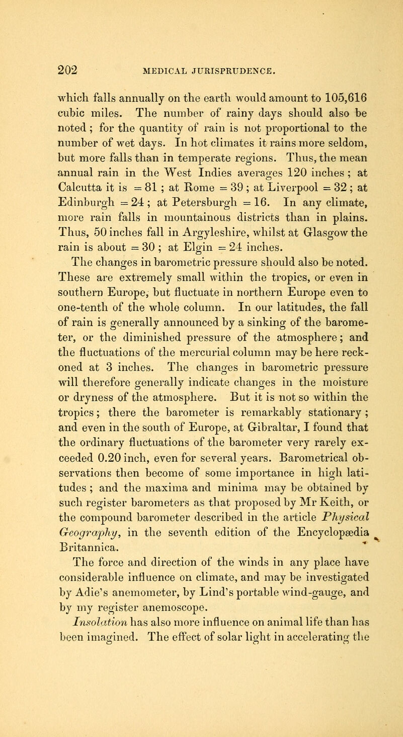 which falls annually on the earth would amount to 105,616 cubic miles. The number of rainy days should also be noted ; for the quantity of rain is not proportional to the number of wet days. In hot climates it rains more seldom, but more falls than in temperate regions. Thus, the mean annual rain in the West Indies averao-es 120 inches ; at Calcutta it is = 81 ; at Home = 39 ; at Liverpool = 32 ; at Edinburgh =24; at Petersburgh =16. In any climate, more rain falls in mountainous districts than in plains. Thus, 50 inches fall in Argyleshire, whilst at Glasgow the rain is about = 30 ; at Elgin = 24 inches. The changes in barometric pressure should also be noted. These are extremely small within the tropics, or even in southern Europe, but fluctuate in northern Europe even to one-tenth of the whole column. In our latitudes, the fall of rain is generally announced by a sinking of the barome- ter, or the diminished pressure of the atmosphere; and the fluctuations of the mercurial column may be here reck- oned at 3 inches. The changes in barometric pressure will therefore generally indicate changes in the moisture or dryness of the atmosphere. But it is not so within the tropics; there the barometer is remarkably stationary ; and even in the south of Europe, at Gibraltar, I found that the ordinary fluctuations of the barometer very rarely ex- ceeded 0.20 inch, even for several years. Barometrical ob- servations then become of some importance in high lati- tudes ; and the maxima and minima may be obtained by such register barometers as that proposed by Mr Keith, or the compound barometer described in the article Physical Geography, in the seventh edition of the Encyclopaedia Britannica. The force and direction of the winds in any place have considerable influence on climate, and may be investigated by Adie's anemometer, by Lind's portable wind-gauge, and by my register anemoscope. Insolation has also more influence on animal life than has been imagined. The effect of solar light in accelerating the