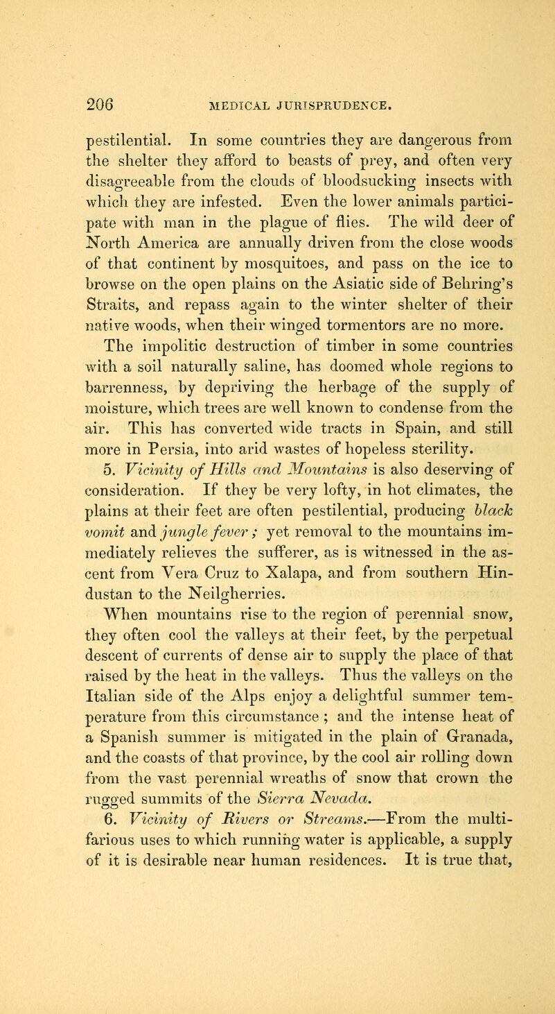 pestilential. In some countries they are dangerous from the shelter they afford to beasts of prey, and often very disagreeable from the clouds of bloodsucking insects with which they are infested. Even the lower animals partici- pate with man in the plague of flies. The wild deer of JSTorth America are annually driven from the close woods of that continent by mosquitoes, and pass on the ice to browse on the open plains on the Asiatic side of Behring's Straits, and repass again to the winter shelter of their native woods, when their winged tormentors are no more. The impolitic destruction of timber in some countries with a soil naturally saline, has doomed whole regions to barrenness, by depriving the herbage of the supply of moisture, which trees are well known to condense from the air. This has converted wide tracts in Spain, and still more in Persia, into arid wastes of hopeless sterility. 5. Vicinity of Hills and Mountains is also deserving of consideration. If they be very lofty, in hot climates, the plains at their feet are often pestilential, producing hlack vomit and jungle fever ; yet removal to the mountains im- mediately relieves the suflPerer, as is witnessed in the as- cent from Vera Cruz to Xalapa, and from southern Hin- dustan to the Neilgherries. When mountains rise to the region of perennial snow, they often cool the valleys at their feet, by the perpetual descent of currents of dense air to supply the place of that raised by the heat in the valleys. Thus the valleys on the Italian side of the Alps enjoy a delightful summer tem- perature from this circumstance ; and the intense heat of a Spanish summer is mitigated in the plain of Granada, and the coasts of that province, by the cool air roUing down from the vast perennial wreaths of snow that crown the rugged summits of the Sierra Nevada. 6. Vicinity of Rivers or Streams.—From the multi- farious uses to which running water is applicable, a supply of it is desirable near human residences. It is true that,