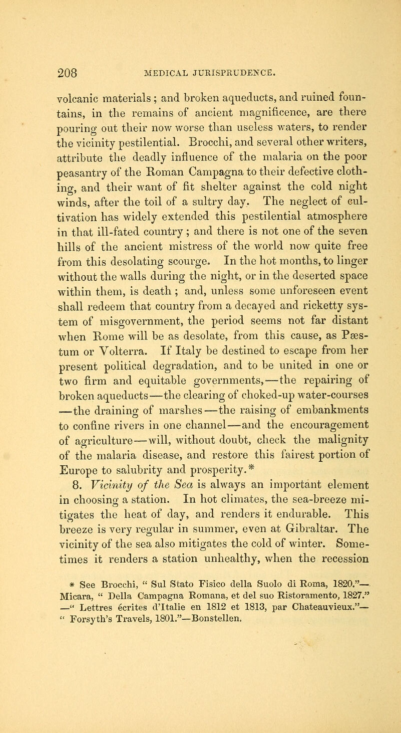 volcanic materials; and broken aqueducts, and ruined foun- tains, in the remains of ancient magnificence, are there pouring out their now worse than useless waters, to render the vicinity pestilential. Brocchi, and several other writers, attribute the deadly influence of the malaria on the poor peasantry of the Koman Campagna to their defective cloth- ing, and their want of fit shelter against the cold night winds, after the toil of a sultry day. The neglect of cul- tivation has widely extended this pestilential atmosphere in that ill-fated country; and there is not one of the seven hills of the ancient mistress of the world now quite free from this desolating scourge. In the hot months, to linger without the walls during the night, or in the deserted space within them, is death ; and, unless some unforeseen event shall redeem that country from a decayed and ricketty sys- tem of misgovernment, the period seems not far distant when Rome will be as desolate, from this cause, as Paes- tum or Volterra. If Italy be destined to escape from her present political degradation, and to be united in one or two firm and equitable governments,—the repairing of broken aqueducts—the clearing of choked-up water-courses ■—the draining of marshes—the raising of embankments to confine rivers in one channel—and the encouragement of agriculture—will, without doubt, check the malignity of the malaria disease, and restore this fairest portion of Europe to salubrity and prosperity. * 8. Vicinity of the Sea is always an important element in choosing a station. In hot climates, the sea-breeze mi- tigates the heat of day, and renders it endurable. This breeze is very regular in summer, even at Gibraltar. The vicinity of the sea also mitigates the cold of winter. Some- times it renders a station unhealthy, when the recession * See Brocchi,  Sul Stato Fisico della Suolo di Roma, 1820.— Micara,  Delia Campagua Romana, et del suo Ristoramento, 1827. — Lettres ecrites d'ltalie en 1812 et 1813, par Chateauvieux.—  Forsyth's Travels, 1801.—Bonstellen.