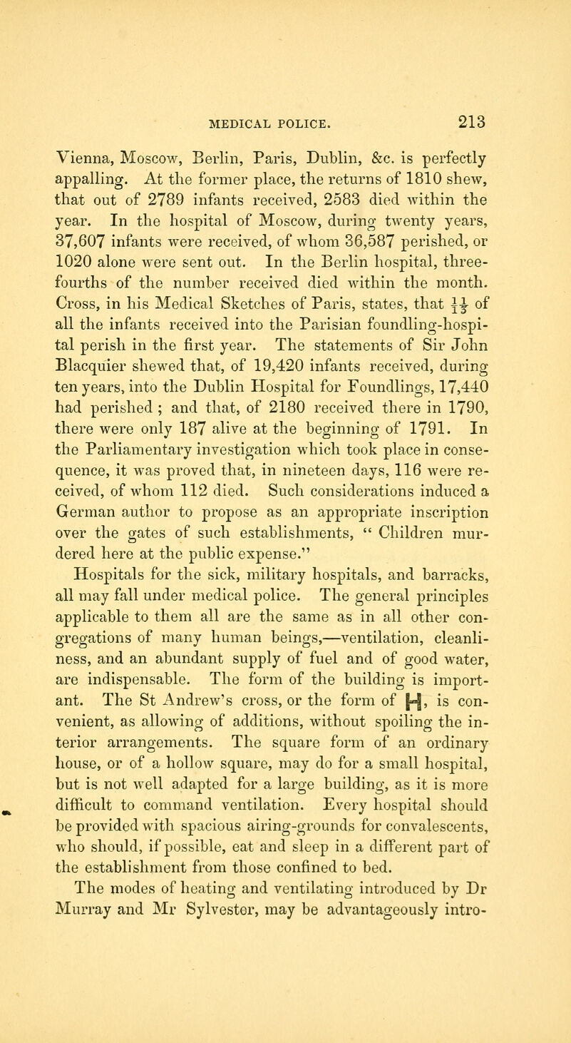 Vienna, Moscow, Berlin, Paris, Dublin, &c. is perfectly appalling. At the former place, the returns of 1810 shew, that out of 2789 infants received, 2583 died within the year. In the hospital of Moscow, during twenty years, 37,607 infants were received, of whom 36,587 perished, or 1020 alone were sent out. In the Berlin hospital, three- fourths of the number received died within the month. Cross, in his Medical Sketches of Paris, states, that \^ of all the infants received into the Parisian foundling-hospi- tal perish in the first year. The statements of Sir John Blacquier shewed that, of 19,420 infants received, during ten years, into the Dublin Hospital for Foundlings, 17,440 had perished ; and that, of 2180 received there in 1790, there were only 187 alive at the beginning of 1791. In the Parliamentary investigation which took place in conse- quence, it was proved that, in nineteen days, 116 were re- ceived, of whom 112 died. Such considerations induced a German author to propose as an appropriate inscription over the gates of such establishments,  Children mur- dered here at the public expense. Hospitals for the sick, military hospitals, and barracks, all may fall under medical police. The general principles applicable to them all are the same as in all other con- gregations of many human beings,—ventilation, cleanli- ness, and an abundant supply of fuel and of good water, are indispensable. The form of the building is import- ant. The St Andrew's cross, or the form of [^, is con- venient, as allowing of additions, without spoiling the in- terior arrangements. The square form of an ordinary house, or of a hollow square, may do for a small hospital, but is not well adapted for a large building, as it is more difficult to command ventilation. Every hospital should be provided with spacious airing-grounds for convalescents, who should, if possible, eat and sleep in a different part of the establishment from those confined to bed. The modes of heating and ventilating introduced by Dr Murray and Mr Sylvester, may be advantageously intro-