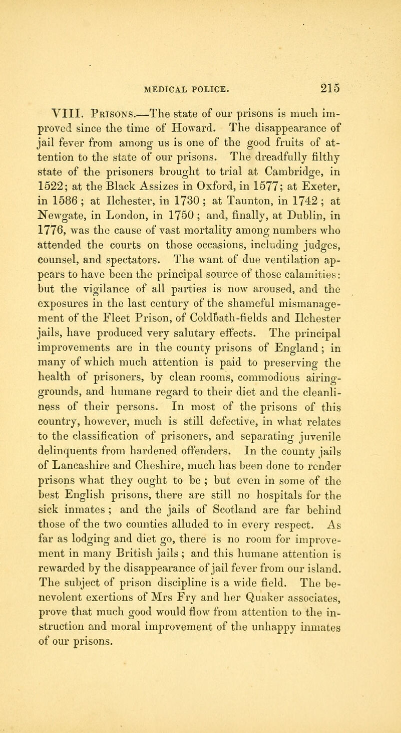 VIII. Prisons.—The state of our prisons is much im- proved since the time of Howard. The disappearance of jail fever from among us is one of the good fruits of at- tention to the state of our prisons. The dreadfully filthy state of the prisoners brought to trial at Cambridge, in 1522; at the Black Assizes in Oxford, in 1577; at Exeter, in 1586 ; at Ilchester, in 1730 ; at Taunton, in 1742; at Newgate, in London, in 1750 ; and, finally, at Dublin, in 1776, was the cause of vast mortality among numbers who attended the courts on those occasions, including judges, counsel, and spectators. The want of due ventilation ap- pears to have been the principal source of those calamities: but the vigilance of all parties is now aroused, and the exposures in the last century of the shameful mismanage- ment of the Fleet Prison, of ColdBath-fields and Ilchester jails, have produced very salutary effects. The principal improvements are in the county prisons of England; in many of which much attention is paid to preserving the health of prisoners, by clean rooms, commodious airing- grounds, and humane regard to their diet and the cleanli- ness of their persons. In most of the prisons of this country, however, much is still defective, in what relates to the classification of prisoners, and separating juvenile delinquents from hardened offenders. In the county jails of Lancashire and Cheshire, much has been done to render prisons what they ought to be ; but even in some of the best English prisons, there are still no hospitals for the sick inmates ; and the jails of Scotland are far behind those of the two counties alluded to in every respect. A s far as lodging and diet go, there is no room for improve- ment in many British jails ; and this humane attention is rewarded by the disappearance of jail fever from our island. The subject of prison discipline is a wide field. The be- nevolent exertions of Mrs Fry and her Quaker associates, prove that much good would flow from attention to the in- struction and moral improvement of the unhappy inmates of our prisons.