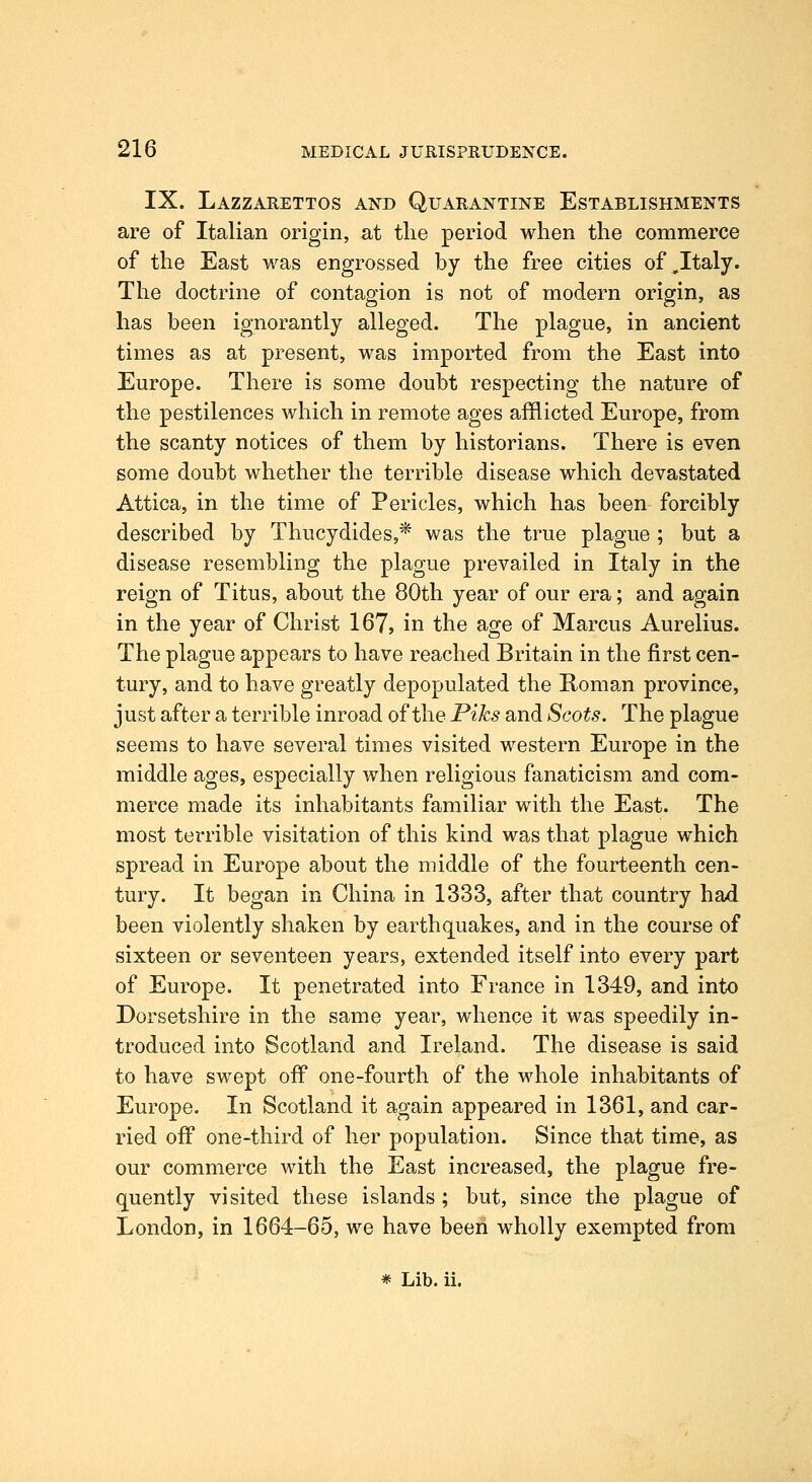 IX. Lazzarettos and Quarantine Establishments are of Italian origin, at the period when the commerce of the East was engrossed by the free cities of,Italy. The doctrine of contagion is not of modern origin, as has been ignorantly alleged. The plague, in ancient times as at present, was imported from the East into Europe. There is some doubt respecting the nature of the pestilences which in remote ages afflicted Europe, from the scanty notices of them by historians. There is even some doubt whether the terrible disease which devastated Attica, in the time of Pericles, which has been forcibly described by Thucydides,* was the true plague ; but a disease resembling the plague prevailed in Italy in the reign of Titus, about the 80th year of our era; and again in the year of Christ 167, in the age of Marcus Aurelius. The plague appears to have reached Britain in the first cen- tury, and to have greatly depopulated the Homan province, just after a terrible inroad of the Piks and Scots. The plague seems to have several times visited western Europe in the middle ages, especially when religious fanaticism and com- merce made its inhabitants familiar with the East. The most terrible visitation of this kind was that plague which spread in Europe about the middle of the fourteenth cen- tury. It began in China in 1333, after that country had been violently shaken by earthquakes, and in the course of sixteen or seventeen years, extended itself into every part of Europe. It penetrated into France in 1349, and into Dorsetshire in the same year, whence it was speedily in- troduced into Scotland and Ireland. The disease is said to have swept off one-fourth of the whole inhabitants of Europe. In Scotland it again appeared in 1361, and car- ried off one-third of her population. Since that time, as our commerce with the East increased, the plague fre- quently visited these islands; but, since the plague of London, in 1664-65, we have been wholly exempted from * Lib. ii.