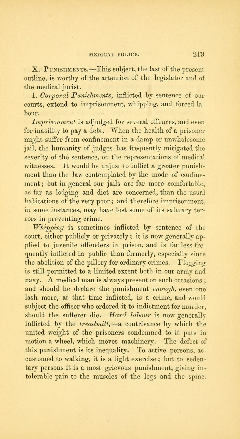 X. Punishments,—This subject, the last of the present outline, is worthy of the attention of the legislator and of the medical jurist. 1. Corporal Punishments, inflicted by sentence of our courts, extend to imprisonment, whipping, and forced la- bour. Iinprisonment is adjudged for several offences, and even for inability to pay a debt. When the health of a prisoner might suffer from confinement in a damp or unwholesome jail, the humanity of judges has frequently mitig'ated the severity of the sentence, on the representations of medical witnesses. It would be unjust to inflict a greater punish- ment than the law contemplated by the mode of confine- ment ; but in general our jails are far more comfortabloj as far as lodging and diet are concerned, than the usual habitations of the very poor; and therefore imprisonment, in some instances, may have lost some of its salutary ter- rors in preventing crime. Whipping is sometimes inflicted by sentence of the court, either publicly or privately; it is now generally ap- plied to juvenile offenders in prison, and is far less fre- quently inflicted in public than formerly, especially since the abolition of the pillory for ordinary crimes. Flogging is still permitted to a limited extent both in our army and navy. A medical man is always present on such occasions ; and should he declare the punishment enough, even one lash more, at that time inflicted, is a crime, and would subject the officer who ordered it to indictment for murder, should the sufferer die. Hard labour is now generally inflicted by the treadmill,—a contrivance by which the united weight of the prisoners condemned to it puts in motion a wheel, which moves machinery. The defect of this punishment is its inequality. To active persons, ac- customed to walking, it is a light exercise ; but to seden- tary persons it is a most grievous punishment, giving in- tolerable pain to the muscles of the legs and the spine.