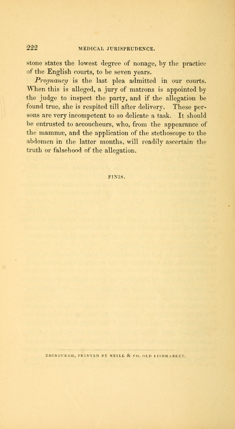 stone states the lowest degree of nonage, by the practice of the English courts, to be seven years. Pi^egnancy is the last plea admitted in our courts. When this is alleged, a jury of matrons is appointed by the judge to inspect the party, and if the allegation be found true, she is respited till after delivery. These per- sons are very incompetent to so delicate a task. It should be entrusted to accoucheurs, who, from the appearance of the mammae, and the application of the stethoscope to the abdomen in the latter months, will readily ascertain the truth or falsehood of the allegation. FINIS. EDINISURGH, PKINTED BY NEILL & CO. OLD flSIlMARKET.