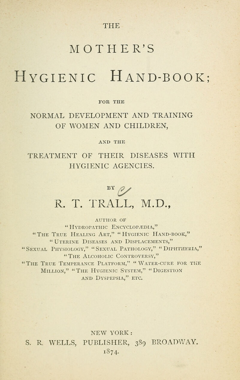 THE MOTHER'S YGIENIC HaND-BOOK; FOR THE NORMAL DEVELOPMENT AND TRAINING OF WOMEN AND CHILDREN, AND THE TREATMENT OF THEIR DISEASES WITH HYGIENIC AGENCIES. R. T. TRALL, M.D., author of  Hydropathic Encyclopedia, The True Healing Art, Hygienic Hand-book,  Uterine Diseases and Displacements, Sexual Physiology, Sexual Pathology, Diphtheria, The Alcoholic Controversy,  The True Temperance Platform,  Water-cure for the Million, The Hygienic System, Digestion AND Dyspepsia, etc. NEW YORK: S. R. WELLS, PUBLISHER, 389 BROADWAY. 1874.