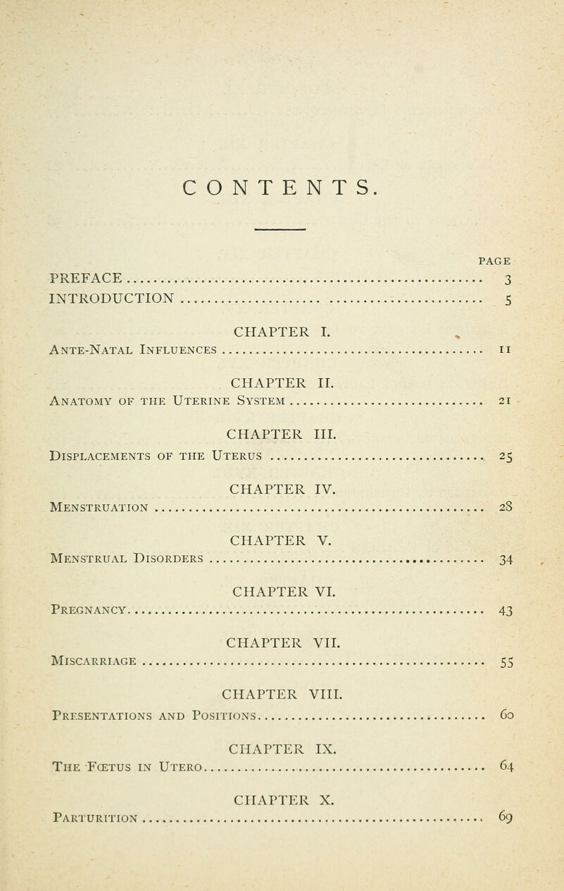 CONTENTS. PAGE PREFACE 3 INTRODUCTION 5 CHAPTER I. Ante-Natal Influences ii CHAPTER 11. Anatomy of the Uterine System 21 CHAPTER III. Displacements of the Uterus 25 CHAPTER IV. Menstruation 28 CHAPTER V. Menstrual Disorders 34 CHAPTER VI. Pregnancy 43 CHAPTER VII. Miscarriage 55 CHAPTER VIII. Presentations and Positions ; 60 CHAPTER IX. The Foetus in Utero 64 CHAPTER X. Parturition 69