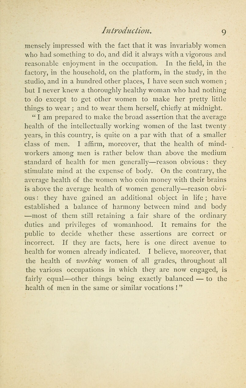 mensely impressed with the fact that it was invariably women who had sometliing to do, and did it always with a vigorous and reasonable enjoyment in the occupation. In the field, in the factory, in the household, on the platform, in the study, in the studio, and in a hundred other places, I have seen such women; but I never knew a thoroughly healthy woman who had nothing to do except to get other women to make her pretty little things to wear; and to wear them herself, chiefly at midnight.  I am prepared to make the broad assertion that the average health of the intellectually working women of the last twenty years, in this country, is quite on a par with that of a smaller class of men. I affirm, moreover, that the health of mind- workers among men is rather below than above the medium standard of health for men generally—reason obvious: they stimulate mind at the expense of body. On the contrary, the average health of the women who coin money with their brains is above the average health of women generally—reason obvi- ous : they have gained an additional object in life; have established a balance of harmony between mind and body —most of them still retaining a fair share of the ordinary duties and privileges of womanhood. It remains for the public to decide whether these assertions are correct or incorrect. If they are facts, here is one direct avenue to health for women already indicated. I believe, moreover, that the health of working women of all grades, throughout all the various occupations in which they are now engaged, is fairly equal—other things being exactly balanced — to the health of men in the same or similar vocations ! 