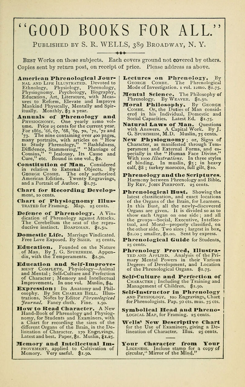 ( i GOOD BOOKS FOR ALL. Published by S. R. WELLS, 389 Broadway, N. Y. Best Works on tliese subjects. Each covers ground not corered by others. Copies sent by return post, on receipt of price. Please address as above. American Phrenological Jour- NAL AND Life Illustrated. Devoted to Ethnology, Physiology, Phrenology, Physiognomy. Psychology, Biography, Education, Art, Literature, with Meas- ures to Reform, Elevate and Improve Mankind Physically, Mentally and Spir- itually. Monthly, $3 a year. Annuals of Phrenology and Physiognomy. One yearly i2mo vol- ume. Price 25 cents for the current year. For 1865, '66, 67, '68, '6g, 70, '71, '72 and '73. The nine containing over 400 pages, many portraits, with articles on '' How to Study Phrenology,  Bashfulness, Diffidence, Stammering, Marriage of Cousins,  Jealousy, Its Cause and Cure, etc. Bound in one vol., $2. Constitution of Man. Considered in relation to External Objects. By George Combe. The only authorized American Edition. Twenty Engravings, and a Portrait of Author. $1.75. Chart for Recording Develop- ment, 10 cents. Chart of Physiognomy Illus- TRATED for Framing. Map. 25 cents. Defence of Phrenology, A Vin- dication of Phrenology against Attacks. The Cerebellum the seat of the repro- ductive instinct. Boapdman. $1.50. Domestic Ijife. Marriage Vindicated. Free Love Exposed. By Sizer. 25 cents. Education. Founded on the Nature of Man. By J. G. Spurzheim. Appen- dix, with the Temperaments. $1.50. Education and Self-Improve- MENT Complete. Physiology—Animal and Mental; Self-Culture and Perfection of Character ; Memory and Intellectual Improvement. In one vol. Muslin, $4. Expression : Its Anatomy and Phil- osoph}'. By Sir Charles Bell. Illus- trations. Notes by Editor Phretiological yournal. Fancy cloth. Fine. 1.50. How to Read Character. A New Hand-Book of Phrenology and Physiog- nomy, for Students and Examiners, with a Chart for recording the sizes of the different Organs of the Brain, in the De- lineation of Character. 170 Engrt^vings. Latest and best. Paper, $1. Muslin, I1.25. Memory and Intellectual Im- pkovement, applied to Cultivation of Memory. Very useful. $1.50. licctures on Phrenology. By George Combe. The Phrenological Mode of Investigation. 1 vol. lamo. §1.75. Mental Science. The Philosophy of Phrenology. By Weaver. $1.50. Moral Philosophy. By George Combe. Or, the Duties of Man consid- ered in his Individual, Domestic and Social Capacities. Latest Ed. $1.75. Niatural Laws of Man. Questions with Answers. A Capital Work. By J. G. Spurzheim, M.D. Muslin, 75 cents. New Physiognomy; or. Signs of Character, as manifested through Tem- perament and External Forms, and es- pecially in the  Human Face Divine. With 1000 Illustrations. In three styles of binding. In muslin, %s \ in heavy calf, $8 ; turkey morocco, full gilt, $10. Phrenology and the Scriptures. Harmony between Phrenology and Bible. By Rev. John Pierpont. 25 cents. Phrenological Rust. Showing the latest classification, and exact locations of the Organs of the Brain, for Learners. In this Bust, all the newly-discovered Organs are given. It is divided so as to show each Organ on one side ; and all the groups—Social, Executive, Intellec- tual, and Moral-—properly classified, on the other side. Two sizes ; largest in box, $2.00 ; smaller, $1.00. Sent by express. Phrenological Guide for Students, 25 cents. Phrenology Proved, Illustra- ted and Applied. Analysis of the Pri- mary Mental Powers in their Various Degrees of Development, and Location of the Phrenological Organs. $1.75. Self-Culture and Perfection of Character ; Including the Training and Management of Children. $1.50, Self-Instructor in Phrenology • AND Physiology. 100 Engravings, Chart for Phrenologists. Pap. 50 cts. mus. 75 cts. Symbolical Mead and Phrcno- , logical Map, for Framing. 25 cents. Wells' New Descrlptiye Chart for the Use of Examiners, giving a De- lineation of Character. Illus. 25 cents. Your Character from Your Likeness. Inclose stamp for a copy pf circular,' Mirror of the Min4.