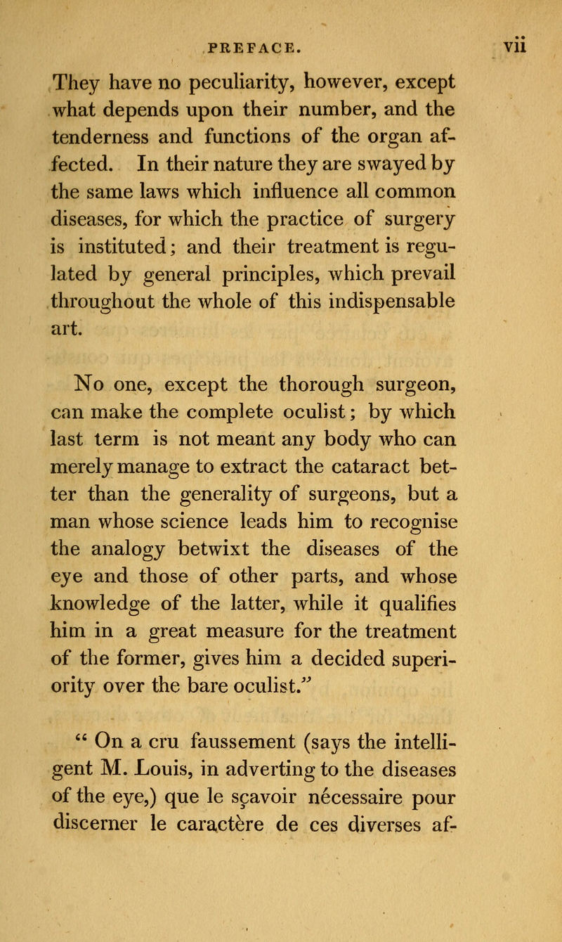 They have no peculiarity, however, except what depends upon their number, and the tenderness and functions of the organ af- fected. In their nature they are swayed by the same laws which influence all common diseases, for which the practice of surgery is instituted; and their treatment is regu- lated by general principles, which prevail throughout the whole of this indispensable art. No one, except the thorough surgeon, can make the complete oculist; by which last term is not meant any body who can merely manage to extract the cataract bet- ter than the generality of surgeons, but a man whose science leads him to recognise the analogy betwixt the diseases of the eye and those of other parts, and whose knowledge of the latter, while it qualifies him in a great measure for the treatment of the former, gives him a decided superi- ority over the bare oculist/' On a cru faussement (says the intelli- gent M. Louis, in adverting to the diseases of the eye,) que le scavoir necessaire pour discerner le caract&re de ces diverses af-