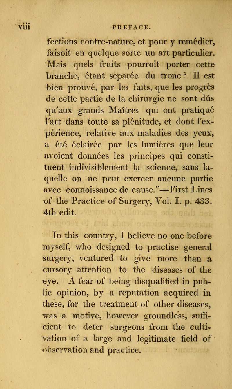 fections contre-nature. et pour y remedier, faisoit en quelque sorte un art particulier. Mais quels fruits pourroit porter cette branche, etant separee du tronc ? II est bien prouve, par les faits, que les progrfes de cette partie de la chirurgie ne sont dtis qu'aux grands Maitres qui ont pratique Fart dans toute sa plenitude, et dont Inex- perience, relative aux maladies des yeux, a ete eclairee par les lumiferes que leur avoient donnees les principes qui consti- tuent indivisiblement la science, sans la- quelle on ne peut exercer aucune partie avec connoissance de cause/'—First Lines of the Practice of Surgery, Vol. I. p. 433. 4th edit. In this country, I believe no one before myself, who designed to practise general surgery, ventured to give more than a cursory attention to the diseases of the eye. A fear of being disqualified in pub- lic opinion, by a reputation acquired in these, for the treatment of other diseases, was a motive, however groundless, suffi- cient to deter surgeons from the culti- vation of a large and legitimate field of observation and practice.