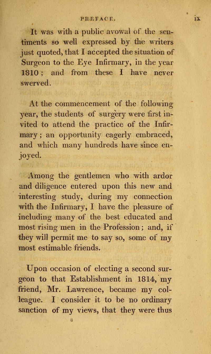 It was with a public avowal of the sen- timents so well expressed by the writers just quoted, that I accepted the situation of Surgeon to the Eye Infirmary, in the year 1810; and from these I have never swerved. At the commencement of the following year, the students of surgery were first in- vited to attend the practice of the Infir- mary; an opportunity eagerly embraced, and which many hundreds have since en- joyed. Among the gentlemen who with ardor and diligence entered upon this new and interesting study, during my connection with the Infirmary, I have the pleasure of including many of the best educated and most rising men in the Profession; and, if they will permit me to say so, some of my most estimable friends. Upon occasion of electing a second sur- geon to that Establishment in 1814, my friend, Mr. Lawrence, became my col- league. I consider it to be no ordinary sanction of my views, that they were thus