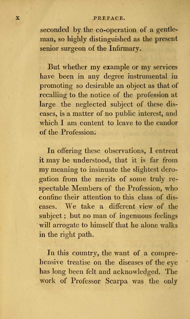 seconded by the co-operation of a gentle- man, so highly distinguished as the present senior surgeon of the Infirmary. But whether my example or my services have been in any degree instrumental in promoting so desirable an object as that of recalling to the notice of the profession at large the neglected subject of these dis- eases, is a matter of no public interest, and which I am content to leave to the candor of the Profession. In offering these observations, I entreat it may be understood, that it is far from my meaning to insinuate the slightest dero- gation from the merits of some truly re- spectable Members of the Profession, who confine their attention to this class of dis- eases. We take a different view of the subject; but no man of ingenuous feelings will arrogate to himself that he alone walks in the right path. In this country, the want of a compre- hensive treatise on the diseases of the eye has long been felt and acknowledged. The work of Professor Scarpa was the only