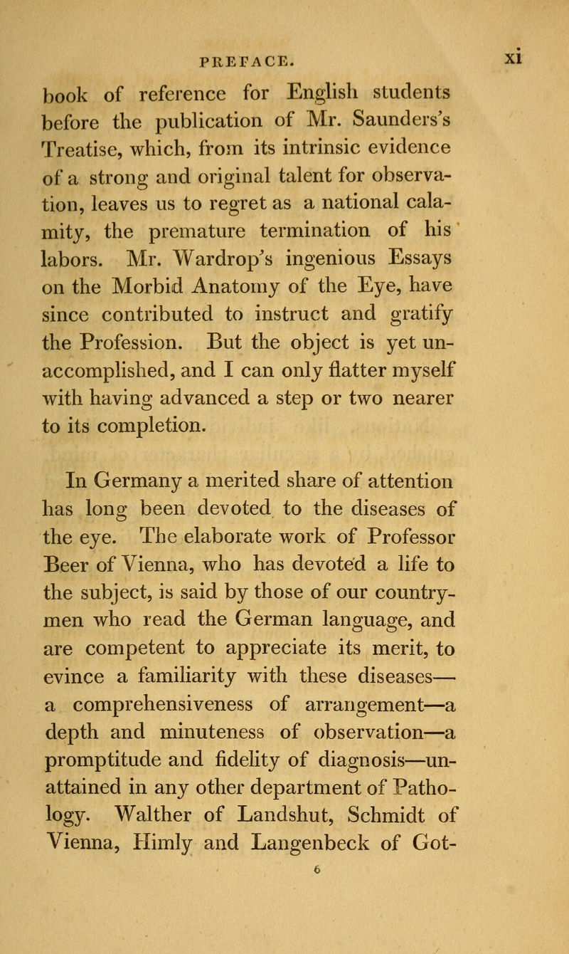 book of reference for English students before the publication of Mr. Saunders's Treatise, which, from its intrinsic evidence of a strong and original talent for observa- tion, leaves us to regret as a national cala- mity, the premature termination of his labors. Mr. Wardrop's ingenious Essays on the Morbid Anatomy of the Eye, have since contributed to instruct and gratify the Profession. But the object is yet un- accomplished, and I can only flatter myself with having advanced a step or two nearer to its completion. In Germany a merited share of attention has long been devoted to the diseases of the eye. The elaborate work of Professor Beer of Vienna, who has devoted a life to the subject, is said by those of our country- men who read the German language, and are competent to appreciate its merit, to evince a familiarity with these diseases— a comprehensiveness of arrangement—a depth and minuteness of observation-—a promptitude and fidelity of diagnosis—un- attained in any other department of Patho- logy. Walther of Landshut, Schmidt of Vienna, Himly and Langenbeck of Got-