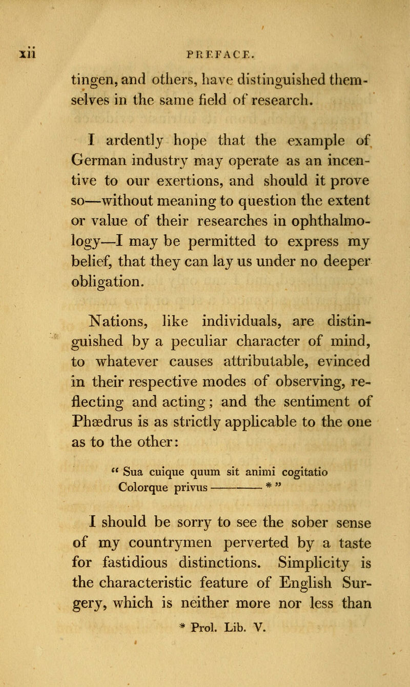 tingen, and others, have distinguished them- selves in the same field of research. I ardently hope that the example of German industry ma}r operate as an incen- tive to our exertions, and should it prove so—without meaning to question the extent or value of their researches in ophthalmo- logy—I may be permitted to express my belief, that they can lay us under no deeper obligation. Nations, like individuals, are distin- guished by a peculiar character of mind, to whatever causes attributable, evinced in their respective modes of observing, re- flecting and acting; and the sentiment of Phaedrus is as strictly applicable to the one as to the other: Sua cuique quum sit animi cogitatio Colorque privus * I should be sorry to see the sober sense of my countrymen perverted by a taste for fastidious distinctions. Simplicity is the characteristic feature of English Sur- gery, which is neither more nor less than * Prol. Lib. V.