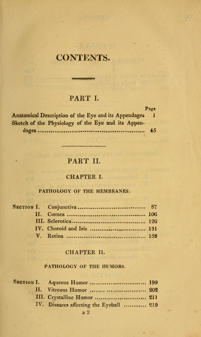 CONTENTS- PART I. Page Anatomical Description of the Eye and its Appendages 1 Sketch of the Physiology of the Eye and its Appen- dages .. 45 PART IL CHAPTER I. PATHOLOGY OF THE MEMBRANES, Section I. Conjunctiva 87 II. Cornea 106 III. Sclerotica 126 IV. Choroid and Iris 131 V. Retina , 138 CHAPTER II. PATHOLOGY OF THE HUMORS, Section I. Aqueous Humor 199 II. Vitreous Humor 202 III. Crystalline Humor 211 IV. Diseases affecting the Eyeball 219 a2