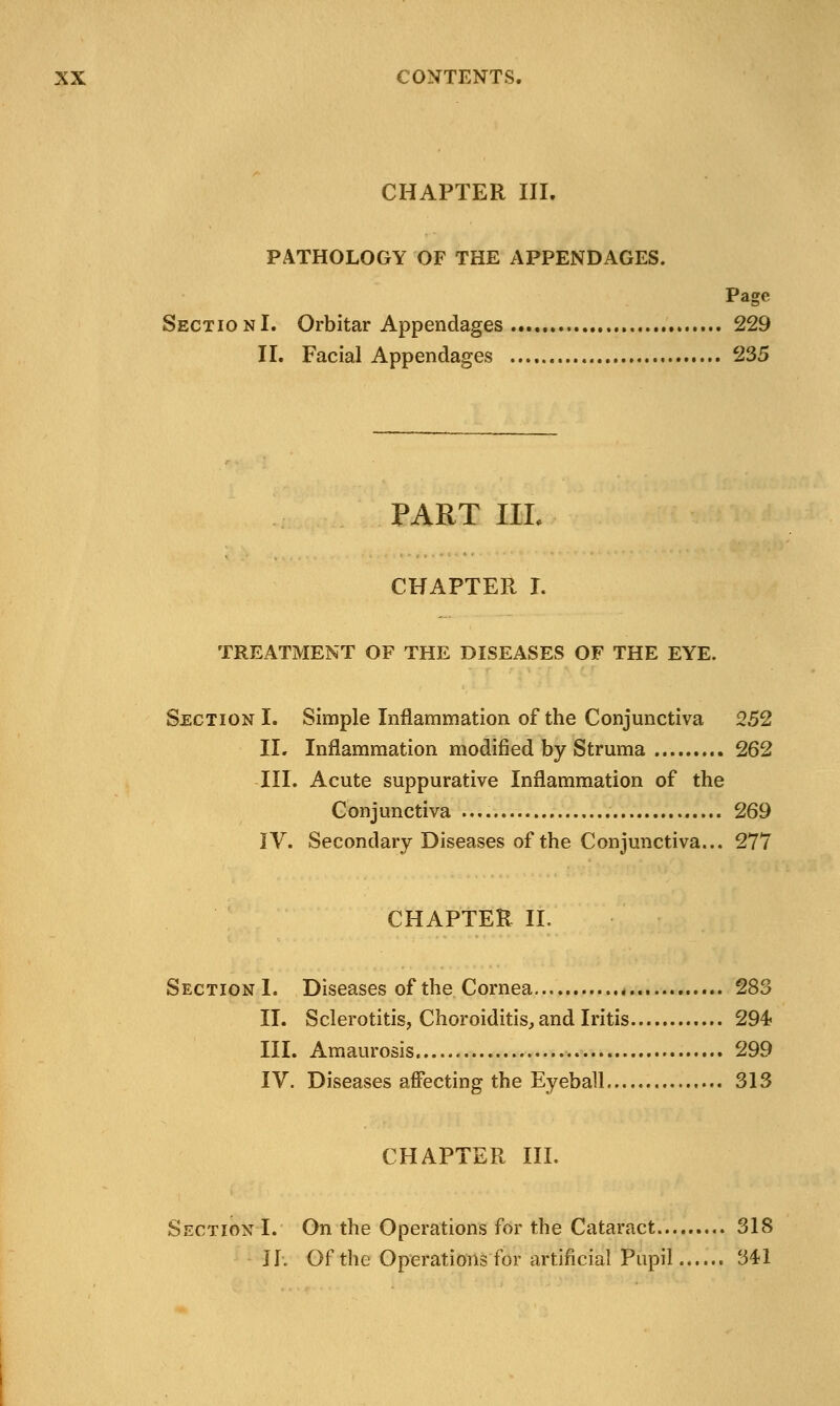 CHAPTER III. PATHOLOGY OF THE APPENDAGES. Page SectionI. Orbitar Appendages 229 II. Facial Appendages 235 PART IIL CHAPTER I. TREATMENT OF THE DISEASES OF THE EYE. Section I. Simple Inflammation of the Conjunctiva 252 II. Inflammation modified by Struma 262 III. Acute suppurative Inflammation of the Conjunctiva 269 IV. Secondary Diseases of the Conjunctiva... 277 CHAPTER II. Section I. Diseases of the Cornea 283 II. Sclerotitis, Choroiditis, and Iritis 294 III. Amaurosis 299 IV. Diseases affecting the Eyeball 313 CHAPTER III. Section I. On the Operations for the Cataract 318 IT. Of the Operations for artificial Pupil 341