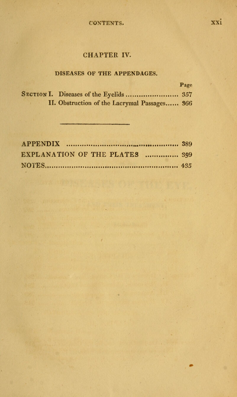 CHAPTER IV. DISEASES OF THE APPENDAGES. Page Section I. Diseases of the Eyelids 357 II. Obstruction of the Lacrymal Passages 366 APPENDIX 389 EXPLANATION OF THE PLATES 399 NOTES 435