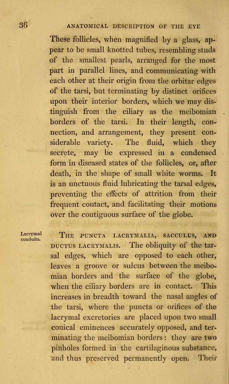 These follicles, when magnified by a glass, ap- pear to be small knotted tubes, resembling studs of the smallest pearls, arranged for the most part in parallel lines, and communicating with each other at their origin from the orbitar edges of the tarsi, but terminating by distinct orifices upon their interior borders, which we may dis- tinguish from the ciliary as the meibomian borders of the tarsi. In their length, con- nection, and arrangement, they present con- siderable variety. The fluid, which they secrete, may be expressed in a condensed form in diseased states of the follicles, or, after death, in the shape of small white worms. It is an unctuous fluid lubricating the tarsal edges, preventing the effects of attrition from their frequent contact, and facilitating their motions over the contiguous surface of the globe. Lacrymal *pHE PUNCTA LACRYMALIA, SACCULUS, AND conduits. ductus lacrymalis. The obliquity of the tar- sal edges, which are opposed to each other, leaves a groove or sulcus between the meibo- mian borders and the surface of the globe, when the ciliary borders are in contact. This increases in breadth toward the nasal angles of the tarsi, where the puncta or orifices of the lacrymal excretories are placed upon two small conical eminences accurately opposed, and ter- minating the meibomian borders : they are two pinholes formed in the cartilaginous substance, and thus preserved permanently open. Their